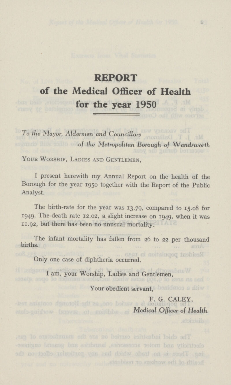 REPORT of the Medical Officer of Health for the year 1950 To the Mayor, Aldermen and Councillors of the Metropolitan Borough of Wandsworth Your Worship, Ladies and Gentlemen, I present herewith my Annual Report on the health of the Borough for the year 1950 together with the Report of the Public Analyst. The birth-rate for the year was 13.79, compared to 15.08 for 1949. The-death rate 12.02, a slight increase on 1949, when it was 11.92, but there has been no unusual mortality. The infant mortality has fallen from 26 to 22 per thousand births. Only one case of diphtheria occurred. I am, your Worship, Ladies and Gentlemen, Your obedient servant, F. G. CALEY, Medical Officer of Health.