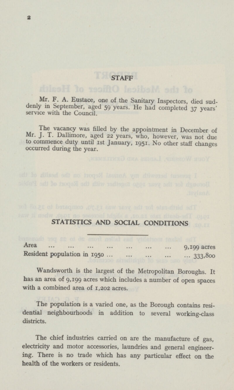 STAFF Mr. F. A. Eustace, one of the Sanitary Inspectors, died sud denly in September, aged 59 years. He had completed 37 years' service with the Council. The vacancy was filled by the appointment in December of Mr. J. T. Dallimore, aged 22 years, who, however, was not due to commence duty until 1st January, 1951. No other staff changes occurred during the year. STATISTICS AND SOCIAL CONDITIONS Area 9,199 acres Resident population in 1950 333,800 Wandsworth is the largest of the Metropolitan Boroughs. It has an area of 9,199 acres which includes a number of open spaces with a combined area of 1,202 acres. The population is a varied one, as the Borough contains resi dential neighbourhoods in addition to several working-class districts. The chief industries carried on are the manufacture of gas, electricity and motor accessories, laundries and general engineer ing. There is no trade which has any particular effect on the health of the workers or residents. 2