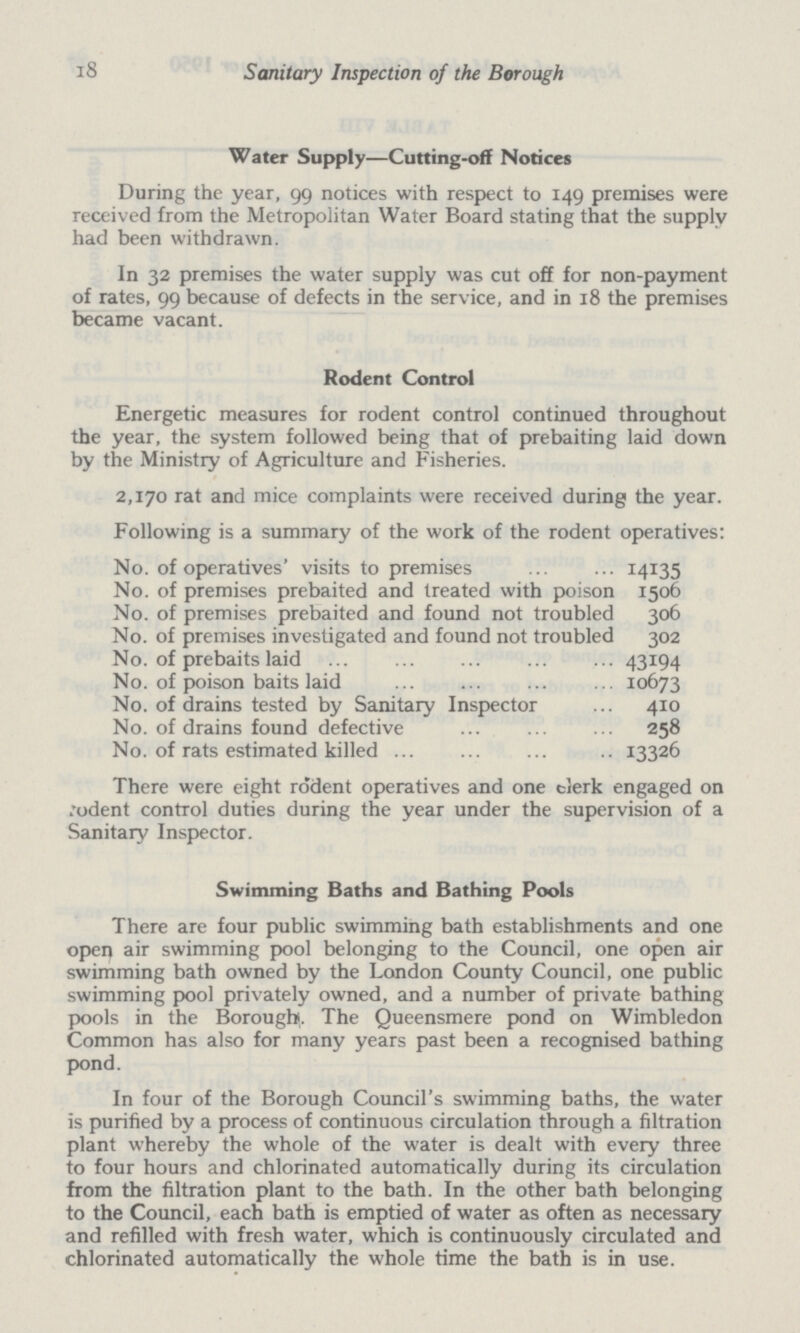 18 Sanitary Inspection of the Borough Water Supply—Cutting-off Notices During the year, 99 notices with respect to 149 premises were received from the Metropolitan Water Board stating that the supply had been withdrawn. In 32 premises the water supply was cut off for non-payment of rates, 99 because of defects in the service, and in 18 the premises became vacant. Rodent Control Energetic measures for rodent control continued throughout the year, the system followed being that of prebaiting laid down by the Ministry of Agriculture and Fisheries. 2,170 rat and mice complaints were received during the year. Following is a summary of the work of the rodent operatives: No. of operatives' visits to premises 14135 No. of premises prebaited and treated with poison 1506 No. of premises prebaited and found not troubled 306 No. of premises investigated and found not troubled 302 No. of prebaits laid 43194 No. of poison baits laid 10673 No. of drains tested by Sanitary Inspector 410 No. of drains found defective 258 No. of rats estimated killed 13326 There were eight rodent operatives and one clerk engaged on .'odent control duties during the year under the supervision of a Sanitary Inspector. Swimming Baths and Bathing Pools There are four public swimming bath establishments and one open air swimming pool belonging to the Council, one open air swimming bath owned by the London County Council, one public swimming pool privately owned, and a number of private bathing pools in the Borough. The Queensmere pond on Wimbledon Common has also for many years past been a recognised bathing pond. In four of the Borough Council's swimming baths, the water is purified by a process of continuous circulation through a filtration plant whereby the whole of the water is dealt with every three to four hours and chlorinated automatically during its circulation from the filtration plant to the bath. In the other bath belonging to the Council, each bath is emptied of water as often as necessary and refilled with fresh water, which is continuously circulated and chlorinated automatically the whole time the bath is in use.