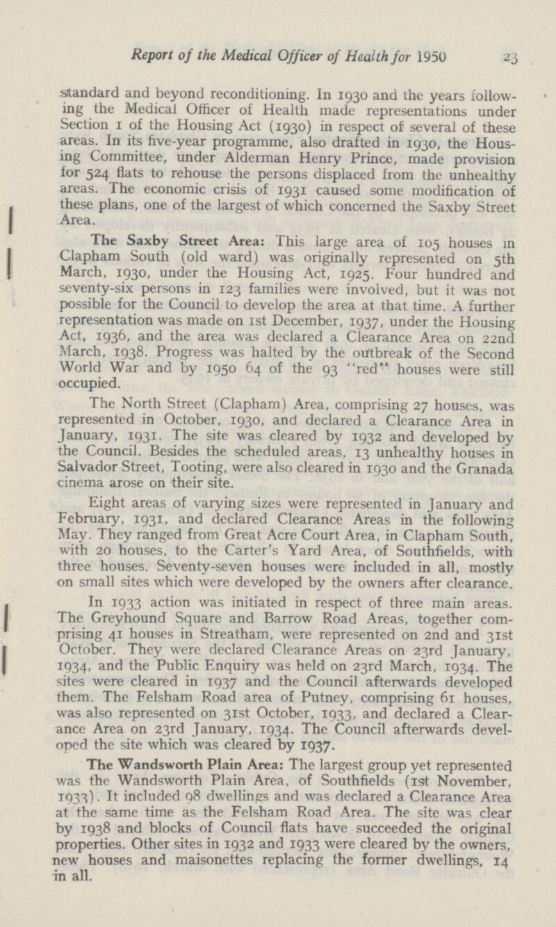 Report of the Medical Officer of Health for 1950 23 standard and beyond reconditioning. In 1930 and the years follow ing the Medical Officer of Health made representations under Section 1 of the Housing Act (1930) in respect of several of these areas. In its five-year programme, also drafted in 1930, the Hous ing Committee, under Alderman Henry Prince, made provision for 524 flats to rehouse the persons displaced from the unhealthy areas. The economic crisis of 1931 caused some modification of these plans, one of the largest of which concerned the Saxby Street Area. The Saxby Street Area: This large area of 105 houses in Clapham South (old ward) was originally represented on 5th March, 1930, under the Housing Act, 1925. Four hundred and seventy-six persons in 123 families were involved, but it was not possible for the Council to develop the area at that time. A further representation was made on 1st December, 1937, under the Housing Act, 1936, and the area was declared a Clearance Area on 22nd March, 1938. Progress was halted by the outbreak of the Second World War and by 1950 64 of the 93 red houses were still occupied. The North Street (Clapham) Area, comprising 27 houses, was represented in October, 1930, and declared a Clearance Area in January, 1931. The site was cleared by 1932 and developed by the Council. Besides the scheduled areas, 13 unhealthy houses in Salvador Street, Tooting, were also cleared in 1930 and the Granada cinema arose on their site. Eight areas of varying sizes were represented in January and February, 1931, and declared Clearance Areas in the following May. They ranged from Great Acre Court Area, in Clapham South, with 20 houses, to the Carter's Yard Area, of Southfields, with three houses. Seventy-seven houses were included in all, mostly on small sites which were developed by the owners after clearance. In 1933 action was initiated in respect of three main areas. The Greyhound Square and Barrow Road Areas, together com prising 41 houses in Streatham, were represented on 2nd and 31st October. They were declared Clearance Areas on 23rd January, 1934, and the Public Enquiry was held on 23rd March, 1934. The sites were cleared in 1937 and the Council afterwards developed them. The Felsham Road area of Putney, comprising 61 houses, was also represented on 31st October, 1933, and declared a Clear ance Area on 23rd January, 1934. The Council afterwards devel oped the site which was cleared by 1937. The Wandsworth Plain Area: The largest group yet represented was the Wandsworth Plain Area, of Southfields (i9t November, 1933). It included 98 dwellings and was declared a Clearance Area at the same time as the Felsham Road Area. The site was clear by 1938 and blocks of Council flats have succeeded the original properties. Other sites in 1932 and 1933 were cleared by the owners, new houses and maisonettes replacing the former dwellings, 14 in all.