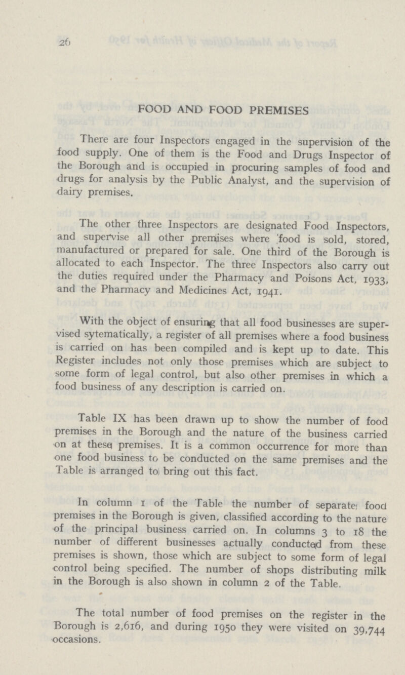 26 FOOD AND FOOD PREMISES There are four Inspectors engaged in the supervision of the food supply. One of them is the Food and Drugs Inspector of the Borough and is occupied in procuring samples of food and drugs for analysis by the Public Analyst, and the supervision of dairy premises. The other three Inspectors are designated Food Inspectors, and supervise all other premises where food is sold, stored, manufactured or prepared for sale. One third of the Borough is allocated to each Inspector. The three Inspectors also carry out the duties required under the Pharmacy and Poisons Act, 1933, and the Pharmacy and Medicines Act, 1941. With the object of ensuring that all food businesses are super vised sytematically, a register of all premises where a food business is carried on has been compiled and is kept up to date. This Register includes not only those premises which are subject to some form of legal control, but also other premises in which a food business of any description is carried on. Table IX has been drawn up to show the number of food premises in the Borough and the nature of the business carried on at these premises. It is a common occurrence for more than one food business to be conducted on the same premises and the Table is arranged to bring out this fact. In column 1 of the Table the number of separate; food premises in the Borough is given, classified according to the nature of the principal business carried on. In columns 3 to 18 the number of different businesses actually conducted from these premises is shown, those which are subject to some form of legal control being specified. The number of shops distributing milk in the Borough is also shown in column 2 of the Table. The total number of food premises on the register in the Borough is 2,616, and during 1950 they were visited on 39,744 occasions.