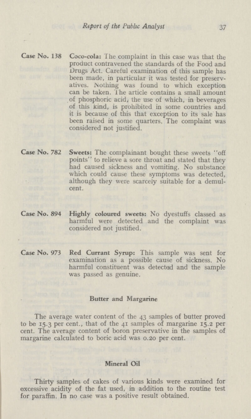 Report of the Public Analyst 37 Case No. 138 Coco-cola: The complaint in this case was that the product contravened the standards of the Food and Drugs Act. Careful examination of this sample has been made, in particular it was tested for preserv atives. Nothing was found to which exception can be taken. The article contains a small amount of phosphoric acid, the use of which, in beverages of this kind, is prohibited in some countries and it is because of this that exception to its sale has been raised in some quarters. The complaint was considered not justified. Case No. 782 Sweets: The complainant bought these sweets off points to relieve a sore throat and stated that they had caused sickness and vomiting. No substance which could cause these symptoms was detected, although they were scarcely suitable for a demul cent. Case No. 894 Highly coloured sweets: No dyestuffs classed as harmful were detected and the complaint was considered not justified. Case No. 973 Red Currant Syrup: This sample was sent for examination as a possible cause of sickness. No harmful constituent was detected and the sample was passed as genuine. Butter and Margarine The average water content of the 43 samples of butter proved to be 15.3 per cent., that of the 41 samples of margarine 15.2 per cent. The average content of boron preservative in the samples of margarine calculated to boric acid was 0.20 per cent. Mineral Oil Thirty samples of cakes of various kinds were examined for excessive acidity of the fat used, in addition to the routine test for paraffin. In no case was a positive result obtained.