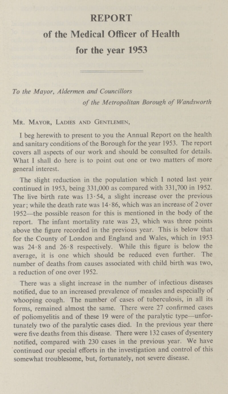 REPORT of the Medical Officer of Health for the year 1953 To the Mayor, Aldermen and Councillors of the Metropolitan Borough of Wandsworth Mr. Mayor, Ladies and Gentlemen, I beg herewith to present to you the Annual Report on the health and sanitary conditions of the Borough for the year 1953. The report covers all aspects of our work and should be consulted for details. What I shall do here is to point out one or two matters of more general interest. The slight reduction in the population which I noted last year continued in 1953, being 331,000 as compared with 331,700 in 1952. The live birth rate was 13.54, a slight increase over the previous year; while the death rate was 14.86, which was an increase of 2 over 1952—the possible reason for this is mentioned in the body of the report. The infant mortality rate was 23, which was three points above the figure recorded in the previous year. This is below that for the County of London and England and Wales, which in 1953 was 24.8 and 26.8 respectively. While this figure is below the average, it is one which should be reduced even further. The number of deaths from causes associated with child birth was two, a reduction of one over 1952. There was a slight increase in the number of infectious diseases notified, due to an increased prevalence of measles and especially of whooping cough. The number of cases of tuberculosis, in all its forms, remained almost the same. There were 27 confirmed cases of poliomyelitis and of these 19 were of the paralytic type—unfor tunately two of the paralytic cases died. In the previous year there were five deaths from this disease. There were 132 cases of dysentery notified, compared with 230 cases in the previous year. We have continued our special efforts in the investigation and control of this somewhat troublesome, but, fortunately, not severe disease.