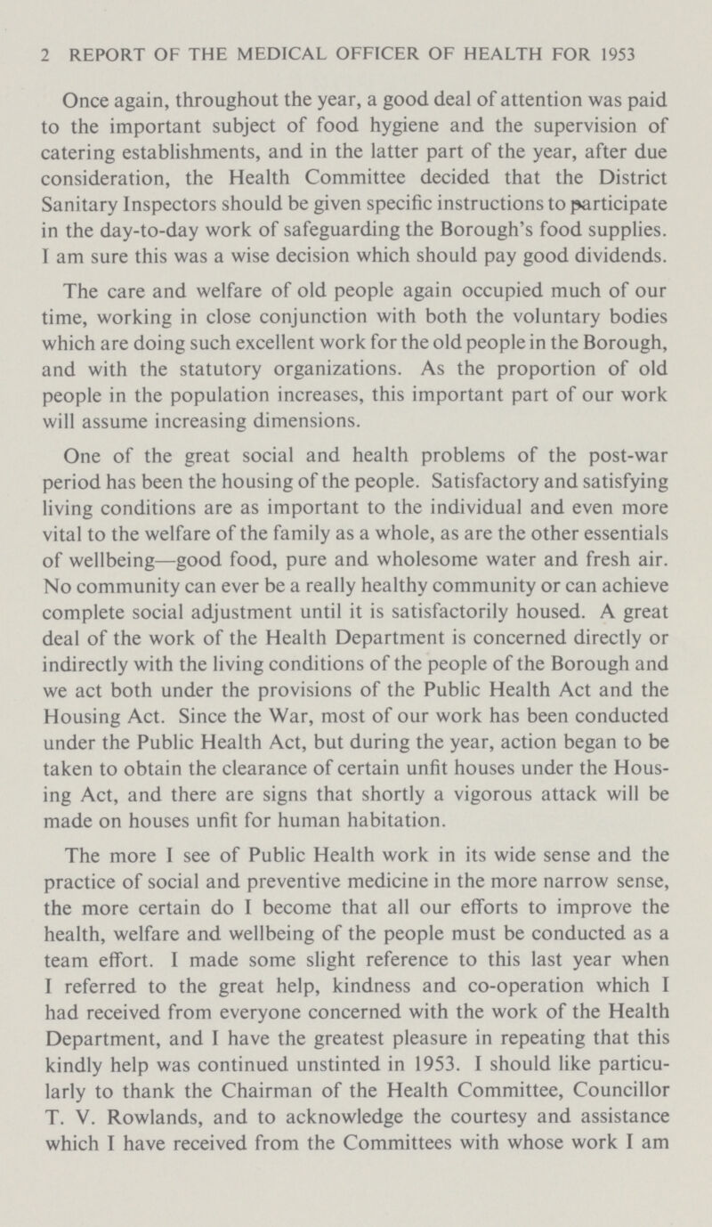 2 REPORT OF THE MEDICAL OFFICER OF HEALTH FOR 1953 Once again, throughout the year, a good deal of attention was paid to the important subject of food hygiene and the supervision of catering establishments, and in the latter part of the year, after due consideration, the Health Committee decided that the District Sanitary Inspectors should be given specific instructions to participate in the day-to-day work of safeguarding the Borough's food supplies. I am sure this was a wise decision which should pay good dividends. The care and welfare of old people again occupied much of our time, working in close conjunction with both the voluntary bodies which are doing such excellent work for the old people in the Borough, and with the statutory organizations. As the proportion of old people in the population increases, this important part of our work will assume increasing dimensions. One of the great social and health problems of the post-war period has been the housing of the people. Satisfactory and satisfying living conditions are as important to the individual and even more vital to the welfare of the family as a whole, as are the other essentials of wellbeing—good food, pure and wholesome water and fresh air. No community can ever be a really healthy community or can achieve complete social adjustment until it is satisfactorily housed. A great deal of the work of the Health Department is concerned directly or indirectly with the living conditions of the people of the Borough and we act both under the provisions of the Public Health Act and the Housing Act. Since the War, most of our work has been conducted under the Public Health Act, but during the year, action began to be taken to obtain the clearance of certain unfit houses under the Hous ing Act, and there are signs that shortly a vigorous attack will be made on houses unfit for human habitation. The more I see of Public Health work in its wide sense and the practice of social and preventive medicine in the more narrow sense, the more certain do I become that all our efforts to improve the health, welfare and wellbeing of the people must be conducted as a team effort. I made some slight reference to this last year when I referred to the great help, kindness and co-operation which I had received from everyone concerned with the work of the Health Department, and I have the greatest pleasure in repeating that this kindly help was continued unstinted in 1953. I should like particu larly to thank the Chairman of the Health Committee, Councillor T. V. Rowlands, and to acknowledge the courtesy and assistance which I have received from the Committees with whose work I am