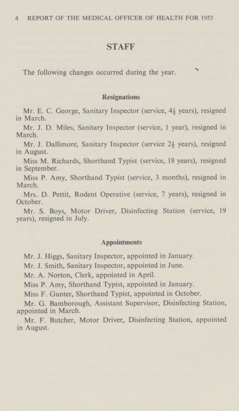 4 REPORT OF THE MEDICAL OFFICER OF HEALTH FOR 1953 STAFF The following changes occurred during the year. Resignations Mr. E. C. George, Sanitary Inspector (service, 4½ years), resigned in March. Mr. J. D. Miles, Sanitary Inspector (service, 1 year), resigned in March. Mr. J. Dallimore, Sanitary Inspector (service 2½ years), resigned in August. Miss M. Richards, Shorthand Typist (service, 18 years), resigned in September. Miss P. Amy, Shorthand Typist (service, 3 months), resigned in March. Mrs. D. Pettit, Rodent Operative (service, 7 years), resigned in October. Mr. S. Boys, Motor Driver, Disinfecting Station (service, 19 years), resigned in July. Appointments Mr. J. Higgs, Sanitary Inspector, appointed in January. Mr. J. Smith, Sanitary Inspector, appointed in June. Mr. A. Norton, Clerk, appointed in April. Miss P. Amy, Shorthand Typist, appointed in January. Miss F. Gunter, Shorthand Typist, appointed in October. Mr. G. Bamborough, Assistant Supervisor, Disinfecting Station, appointed in March. Mr. F. Butcher, Motor Driver, Disinfecting Station, appointed in August.