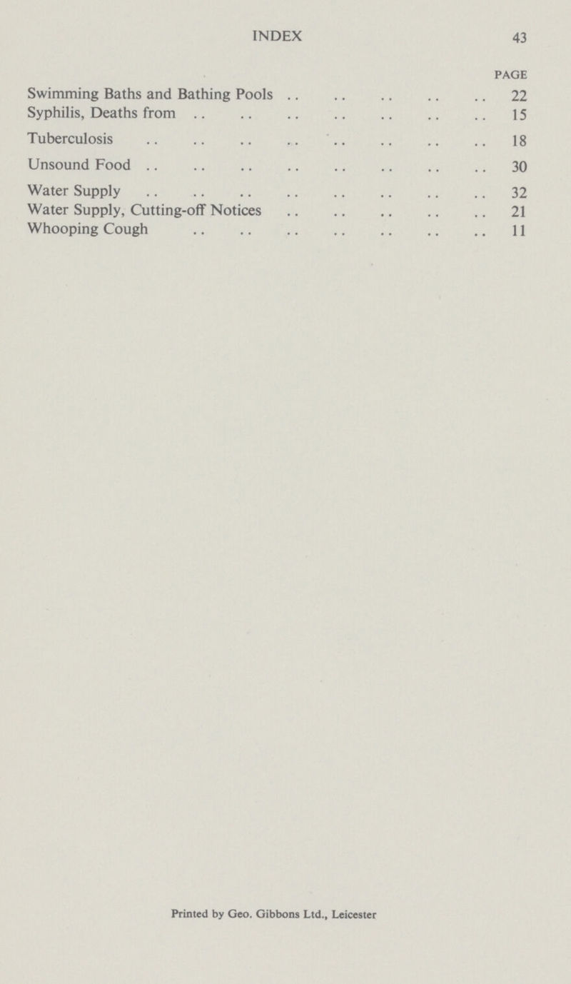 INDEX 43 PAGE Swimming Baths and Bathing Pools 22 Syphilis, Deaths from 15 Tuberculosis 18 Unsound Food 30 Water Supply 32 Water Supply, Cutting-ofF Notices 21 Whooping Cough 11 Printed by Geo. Gibbons Ltd., Leicester