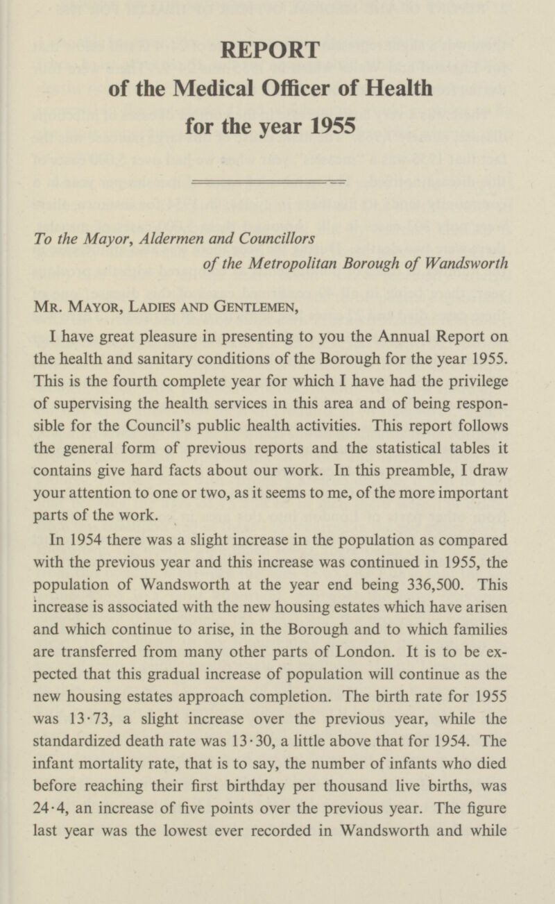 REPORT of the Medical Officer of Health for the year 1955 To the Mayor, Aldermen and Councillors of the Metropolitan Borough of Wandsworth Mr. Mayor, Ladies and Gentlemen, I have great pleasure in presenting to you the Annual Report on the health and sanitary conditions of the Borough for the year 1955. This is the fourth complete year for which I have had the privilege of supervising the health services in this area and of being respon sible for the Council's public health activities. This report follows the general form of previous reports and the statistical tables it contains give hard facts about our work. In this preamble, I draw your attention to one or two, as it seems to me, of the more important parts of the work. In 1954 there was a slight increase in the population as compared with the previous year and this increase was continued in 1955, the population of Wandsworth at the year end being 336,500. This increase is associated with the new housing estates which have arisen and which continue to arise, in the Borough and to which families are transferred from many other parts of London. It is to be ex pected that this gradual increase of population will continue as the new housing estates approach completion. The birth rate for 1955 was 13.73, a slight increase over the previous year, while the standardized death rate was 13.30, a little above that for 1954. The infant mortality rate, that is to say, the number of infants who died before reaching their first birthday per thousand live births, was 24.4, an increase of five points over the previous year. The figure last year was the lowest ever recorded in Wandsworth and while