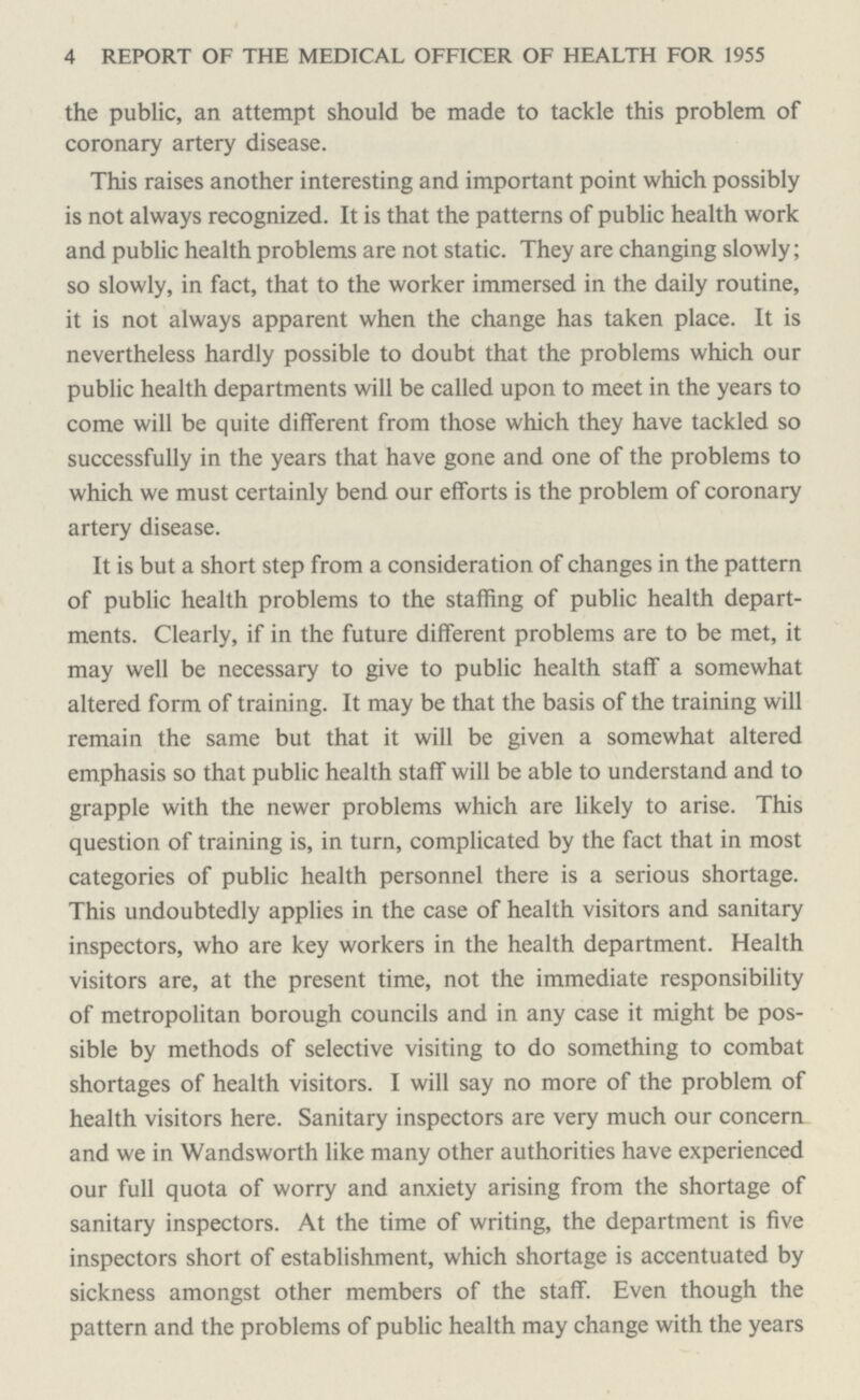 4 REPORT OF THE MEDICAL OFFICER OF HEALTH FOR 1955 the public, an attempt should be made to tackle this problem of coronary artery disease. This raises another interesting and important point which possibly is not always recognized. It is that the patterns of public health work and public health problems are not static. They are changing slowly; so slowly, in fact, that to the worker immersed in the daily routine, it is not always apparent when the change has taken place. It is nevertheless hardly possible to doubt that the problems which our public health departments will be called upon to meet in the years to come will be quite different from those which they have tackled so successfully in the years that have gone and one of the problems to which we must certainly bend our efforts is the problem of coronary artery disease. It is but a short step from a consideration of changes in the pattern of public health problems to the staffing of public health depart ments. Clearly, if in the future different problems are to be met, it may well be necessary to give to public health staff a somewhat altered form of training. It may be that the basis of the training will remain the same but that it will be given a somewhat altered emphasis so that public health staff will be able to understand and to grapple with the newer problems which are likely to arise. This question of training is, in turn, complicated by the fact that in most categories of public health personnel there is a serious shortage. This undoubtedly applies in the case of health visitors and sanitary inspectors, who are key workers in the health department. Health visitors are, at the present time, not the immediate responsibility of metropolitan borough councils and in any case it might be pos sible by methods of selective visiting to do something to combat shortages of health visitors. I will say no more of the problem of health visitors here. Sanitary inspectors are very much our concern and we in Wandsworth like many other authorities have experienced our full quota of worry and anxiety arising from the shortage of sanitary inspectors. At the time of writing, the department is five inspectors short of establishment, which shortage is accentuated by sickness amongst other members of the staff. Even though the pattern and the problems of public health may change with the years