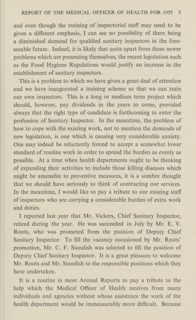 REPORT OF THE MEDICAL OFFICER OF HEALTH FOR 1955 5 and even though the training of inspectorial staff may need to be given a different emphasis, I can see no possibility of there being a diminished demand for qualified sanitary inspectors in the fore seeable future. Indeed, it is likely that quite apart from these newer problems which are presenting themselves, the recent legislation such as the Food Hygiene Regulations would justify an increase in the establishment of sanitary inspectors. This is a problem to which we have given a great deal of attention and we have inaugurated a training scheme so that we can train our own inspectors. This is a long or medium term project which should, however, pay dividends in the years to come, provided always that the right type of candidate is forthcoming to enter the profession of Sanitary Inspector. In the meantime, the problem of how to cope with the existing work, not to mention the demands of new legislation, is one which is causing very considerable anxiety. One may indeed be reluctantly forced to accept a somewhat lower standard of routine work in order to spread the burden as evenly as possible. At a time when health departments ought to be thinking of expanding their activities to include those killing diseases which might be amenable to preventive measures, it is a sombre thought that we should have seriously to think of contracting our services. In the meantime, I would like to pay a tribute to our existing staff of inspectors who are carrying a considerable burden of extra work and duties. I reported last year that Mr. Vickers, Chief Sanitary Inspector, retired during the year. He was succeeded in July by Mr. E. V. Roots, who was promoted from the position of Deputy Chief Sanitary Inspector. To fill the vacancy occasioned by Mr. Roots' promotion, Mr. C. F. Standish was selected to fill the position of Deputy Chief Sanitary Inspector. It is a great pleasure to welcome Mr. Roots and Mr. Standish to the responsible positions which they have undertaken. It is a routine in most Annual Reports to pay a tribute to the help which the Medical Officer of Health receives from many individuals and agencies without whose assistance the work of the health department would be immeasurably more difficult. Because