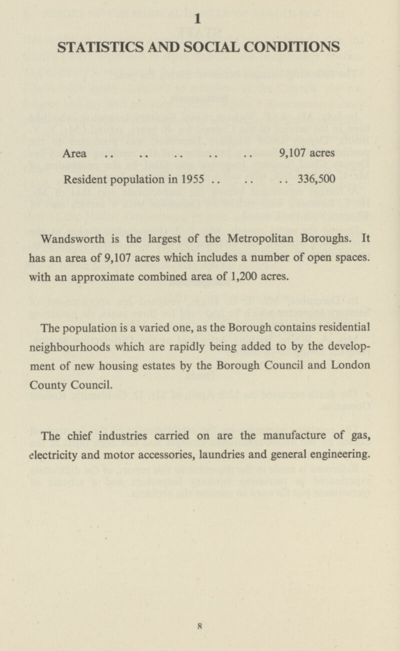 1 STATISTICS AND SOCIAL CONDITIONS Area 9,107 acres Resident population in 1955 336,500 Wandsworth is the largest of the Metropolitan Boroughs. It has an area of 9,107 acres which includes a number of open spaces, with an approximate combined area of 1,200 acres. The population is a varied one, as the Borough contains residential neighbourhoods which are rapidly being added to by the develop ment of new housing estates by the Borough Council and London County Council. The chief industries carried on are the manufacture of gas, electricity and motor accessories, laundries and general engineering. 8