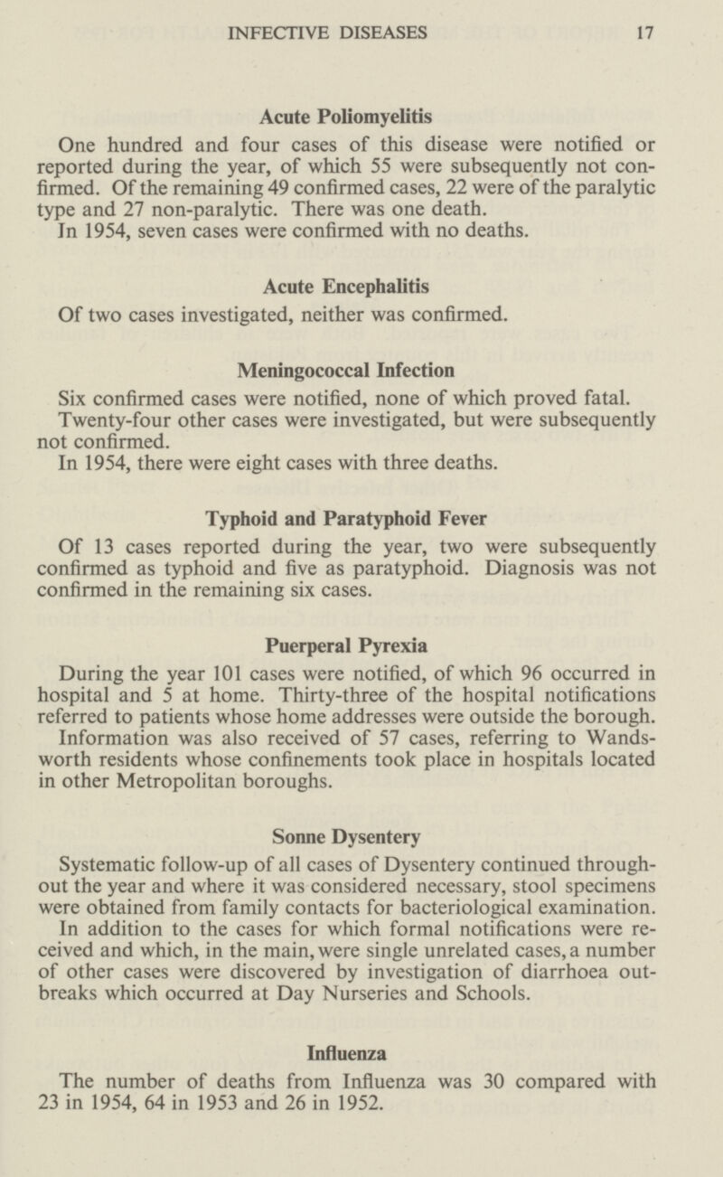 INFECTIVE DISEASES 17 Acute Poliomyelitis One hundred and four cases of this disease were notified or reported during the year, of which 55 were subsequently not con firmed. Of the remaining 49 confirmed cases, 22 were of the paralytic type and 27 non-paralytic. There was one death. In 1954, seven cases were confirmed with no deaths. Acute Encephalitis Of two cases investigated, neither was confirmed. Meningococcal Infection Six confirmed cases were notified, none of which proved fatal. Twenty-four other cases were investigated, but were subsequently not confirmed. In 1954, there were eight cases with three deaths. Typhoid and Paratyphoid Fever Of 13 cases reported during the year, two were subsequently confirmed as typhoid and five as paratyphoid. Diagnosis was not confirmed in the remaining six cases. Puerperal Pyrexia During the year 101 cases were notified, of which 96 occurred in hospital and 5 at home. Thirty-three of the hospital notifications referred to patients whose home addresses were outside the borough. Information was also received of 57 cases, referring to Wands worth residents whose confinements took place in hospitals located in other Metropolitan boroughs. Sonne Dysentery Systematic follow-up of all cases of Dysentery continued through out the year and where it was considered necessary, stool specimens were obtained from family contacts for bacteriological examination. In addition to the cases for which formal notifications were re ceived and which, in the main, were single unrelated cases, a number of other cases were discovered by investigation of diarrhoea out breaks which occurred at Day Nurseries and Schools. Influenza The number of deaths from Influenza was 30 compared with 23 in 1954, 64 in 1953 and 26 in 1952.