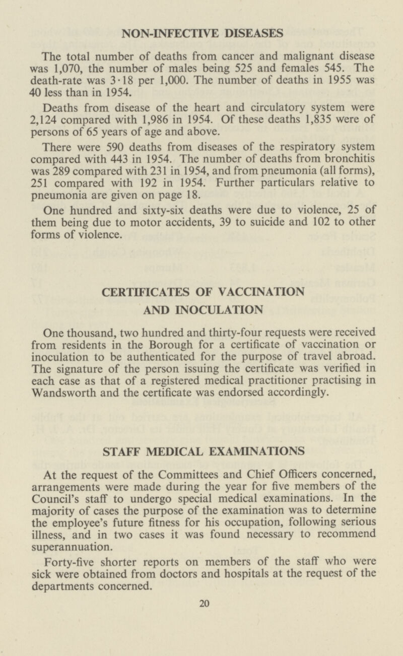 NON-INFECTIVE DISEASES The total number of deaths from cancer and malignant disease was 1,070, the number of males being 525 and females 545. The death-rate was 3.18 per 1,000. The number of deaths in 1955 was 40 less than in 1954. Deaths from disease of the heart and circulatory system were 2,124 compared with 1,986 in 1954. Of these deaths 1,835 were of persons of 65 years of age and above. There were 590 deaths from diseases of the respiratory system compared with 443 in 1954. The number of deaths from bronchitis was 289 compared with 231 in 1954, and from pneumonia (all forms), 251 compared with 192 in 1954. Further particulars relative to pneumonia are given on page 18. One hundred and sixty-six deaths were due to violence, 25 of them being due to motor accidents, 39 to suicide and 102 to other forms of violence. CERTIFICATES OF VACCINATION AND INOCULATION One thousand, two hundred and thirty-four requests were received from residents in the Borough for a certificate of vaccination or inoculation to be authenticated for the purpose of travel abroad. The signature of the person issuing the certificate was verified in each case as that of a registered medical practitioner practising in Wandsworth and the certificate was endorsed accordingly. STAFF MEDICAL EXAMINATIONS At the request of the Committees and Chief Officers concerned, arrangements were made during the year for five members of the Council's staff to undergo special medical examinations. In the majority of cases the purpose of the examination was to determine the employee's future fitness for his occupation, following serious illness, and in two cases it was found necessary to recommend superannuation. Forty-five shorter reports on members of the staff who were sick were obtained from doctors and hospitals at the request of the departments concerned. 20