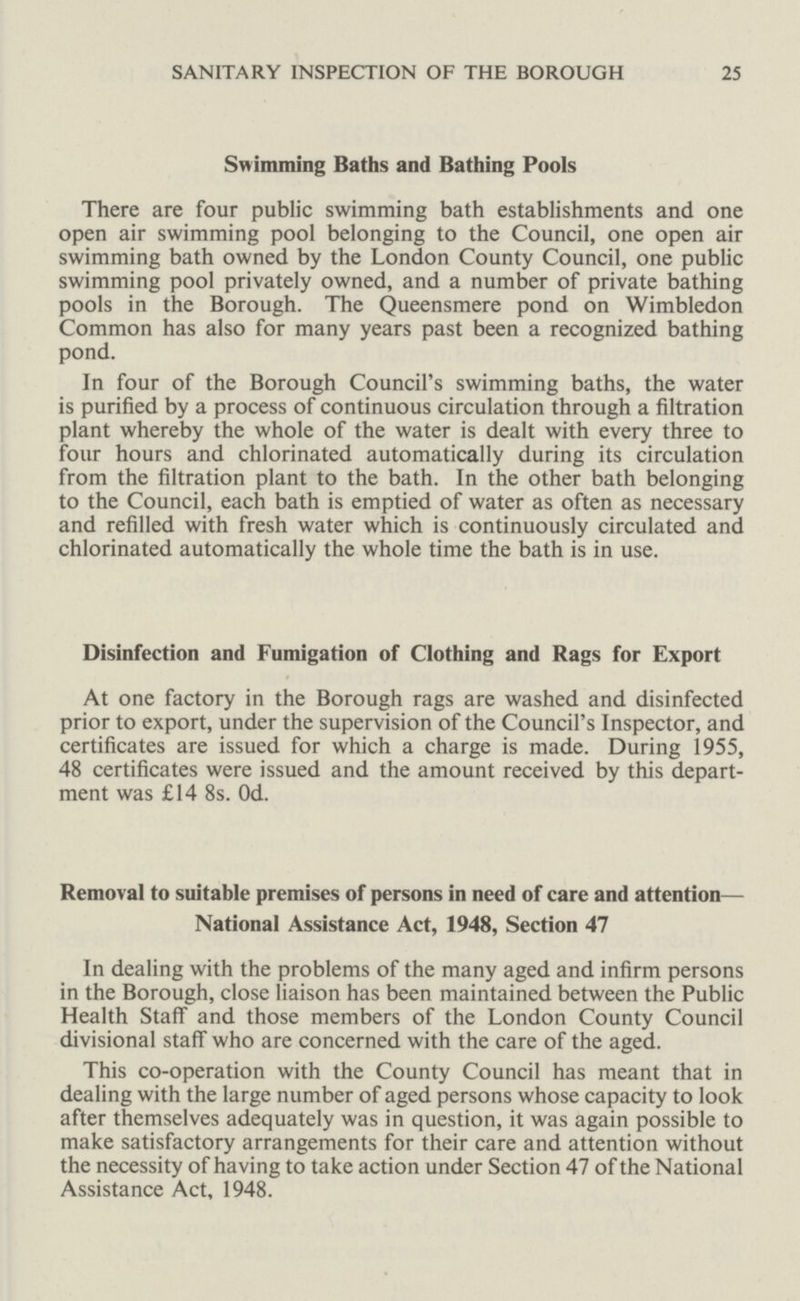 SANITARY INSPECTION OF THE BOROUGH 25 Swimming Baths and Bathing Pools There are four public swimming bath establishments and one open air swimming pool belonging to the Council, one open air swimming bath owned by the London County Council, one public swimming pool privately owned, and a number of private bathing pools in the Borough. The Queensmere pond on Wimbledon Common has also for many years past been a recognized bathing pond. In four of the Borough Council's swimming baths, the water is purified by a process of continuous circulation through a filtration plant whereby the whole of the water is dealt with every three to four hours and chlorinated automatically during its circulation from the filtration plant to the bath. In the other bath belonging to the Council, each bath is emptied of water as often as necessary and refilled with fresh water which is continuously circulated and chlorinated automatically the whole time the bath is in use. Disinfection and Fumigation of Clothing and Rags for Export At one factory in the Borough rags are washed and disinfected prior to export, under the supervision of the Council's Inspector, and certificates are issued for which a charge is made. During 1955, 48 certificates were issued and the amount received by this depart ment was £14 8s. Od. Removal to suitable premises of persons in need of care and attention— National Assistance Act, 1948, Section 47 In dealing with the problems of the many aged and infirm persons in the Borough, close liaison has been maintained between the Public Health Staff and those members of the London County Council divisional staff who are concerned with the care of the aged. This co-operation with the County Council has meant that in dealing with the large number of aged persons whose capacity to look after themselves adequately was in question, it was again possible to make satisfactory arrangements for their care and attention without the necessity of having to take action under Section 47 of the National Assistance Act, 1948.
