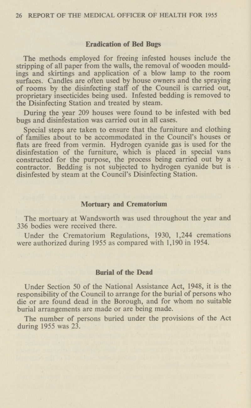 26 REPORT OF THE MEDICAL OFFICER OF HEALTH FOR 1955 Eradication of Bed Bugs The methods employed for freeing infested houses include the stripping of all paper from the walls, the removal of wooden mould ings and skirtings and application of a blow lamp to the room surfaces. Candles are often used by house owners and the spraying of rooms by the disinfecting staff of the Council is carried out, proprietary insecticides being used. Infested bedding is removed to the Disinfecting Station and treated by steam. During the year 209 houses were found to be infested with bed bugs and disinfestation was carried out in all cases. Special steps are taken to ensure that the furniture and clothing of families about to be accommodated in the Council's houses or flats are freed from vermin. Hydrogen cyanide gas is used for the disinfestation of the furniture, which is placed in special vans constructed for the purpose, the process being carried out by a contractor. Bedding is not subjected to hydrogen cyanide but is disinfested by steam at the Council's Disinfecting Station. Mortuary and Crematorium The mortuary at Wandsworth was used throughout the year and 336 bodies were received there. Under the Crematorium Regulations, 1930, 1,244 cremations were authorized during 1955 as compared with 1,190 in 1954. Burial of the Dead Under Section 50 of the National Assistance Act, 1948, it is the responsibility of the Council to arrange for the burial of persons who die or are found dead in the Borough, and for whom no suitable burial arrangements are made or are being made. The number of persons buried under the provisions of the Act during 1955 was 23.