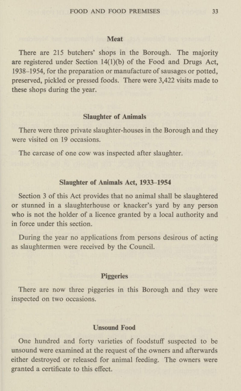 FOOD AND FOOD PREMISES 33 Meat There are 215 butchers' shops in the Borough. The majority are registered under Section 14(l)(b) of the Food and Drugs Act, 1938-1954, for the preparation or manufacture of sausages or potted, preserved, pickled or pressed foods. There were 3,422 visits made to these shops during the year. Slaughter of Animals There were three private slaughter-houses in the Borough and they were visited on 19 occasions. The carcase of one cow was inspected after slaughter. Slaughter of Animals Act, 1933-1954 Section 3 of this Act provides that no animal shall be slaughtered or stunned in a slaughterhouse or knacker's yard by any person who is not the holder of a licence granted by a local authority and in force under this section. During the year no applications from persons desirous of acting as slaughtermen were received by the Council. Piggeries There are now three piggeries in this Borough and they were inspected on two occasions. Unsound Food One hundred and forty varieties of foodstuff suspected to be unsound were examined at the request of the owners and afterwards either destroyed or released for animal feeding. The owners were granted a certificate to this effect.