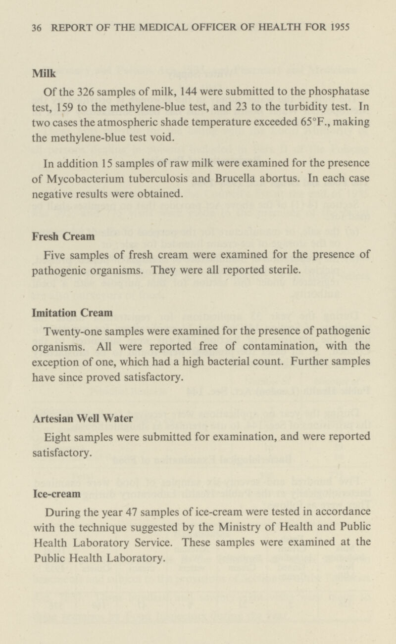 36 REPORT OF THE MEDICAL OFFICER OF HEALTH FOR 1955 Milk Of the 326 samples of milk, 144 were submitted to the phosphatase test, 159 to the methylene-blue test, and 23 to the turbidity test. In two cases the atmospheric shade temperature exceeded 65°F., making the methylene-blue test void. In addition 15 samples of raw milk were examined for the presence of Mycobacterium tuberculosis and Brucella abortus. In each case negative results were obtained. Fresh Cream Five samples of fresh cream were examined for the presence of pathogenic organisms. They were all reported sterile. Imitation Cream Twenty-one samples were examined for the presence of pathogenic organisms. All were reported free of contamination, with the exception of one, which had a high bacterial count. Further samples have since proved satisfactory. Artesian Well Water Eight samples were submitted for examination, and were reported satisfactory. Ice-cream During the year 47 samples of ice-cream were tested in accordance with the technique suggested by the Ministry of Health and Public Health Laboratory Service. These samples were examined at the Public Health Laboratory.