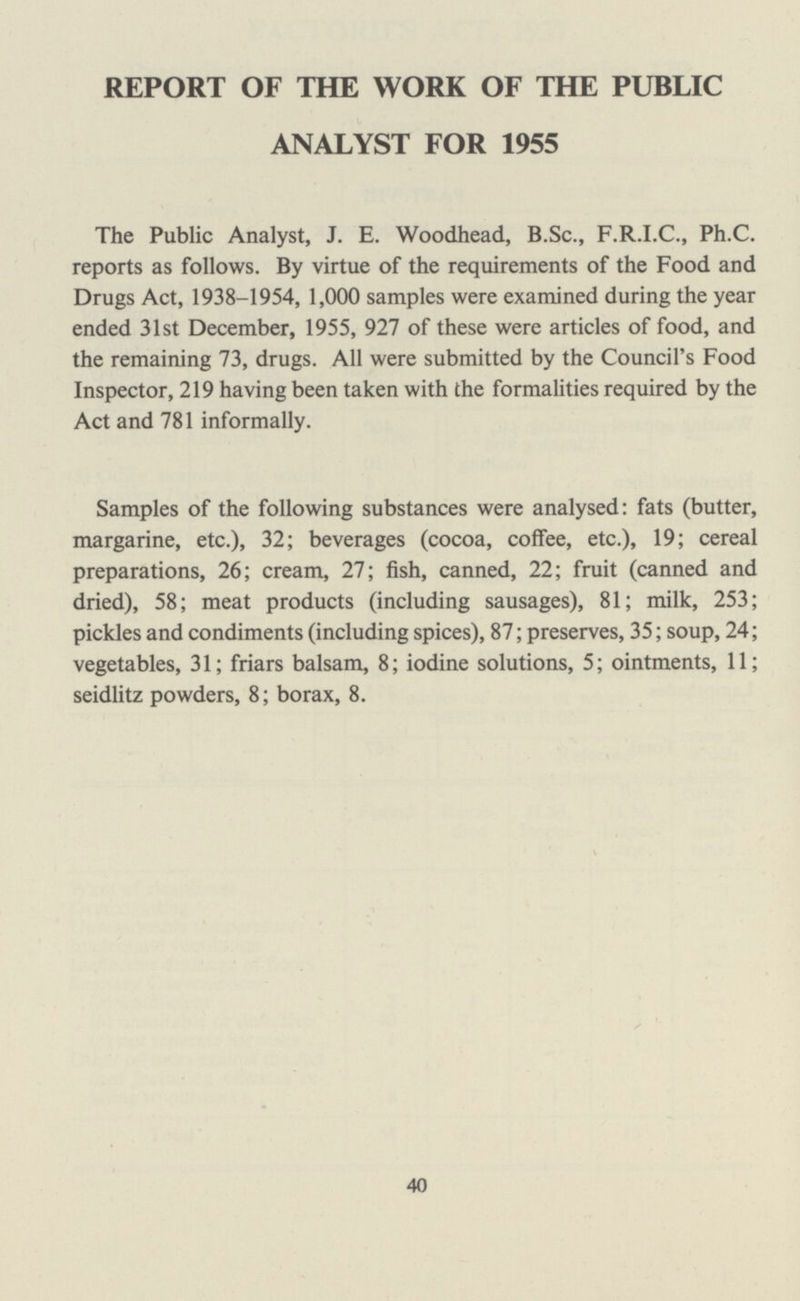 REPORT OF THE WORK OF THE PUBLIC ANALYST FOR 1955 The Public Analyst, J. E. Woodhead, B.Sc., F.R.I.C., Ph.C. reports as follows. By virtue of the requirements of the Food and Drugs Act, 1938-1954, 1,000 samples were examined during the year ended 31st December, 1955, 927 of these were articles of food, and the remaining 73, drugs. All were submitted by the Council's Food Inspector, 219 having been taken with the formalities required by the Act and 781 informally. Samples of the following substances were analysed: fats (butter, margarine, etc.), 32; beverages (cocoa, coffee, etc.), 19; cereal preparations, 26; cream, 27; fish, canned, 22; fruit (canned and dried), 58; meat products (including sausages), 81; milk, 253; pickles and condiments (including spices), 87; preserves, 35; soup, 24; vegetables, 31; friars balsam, 8; iodine solutions, 5; ointments, 11; seidlitz powders, 8; borax, 8. 40