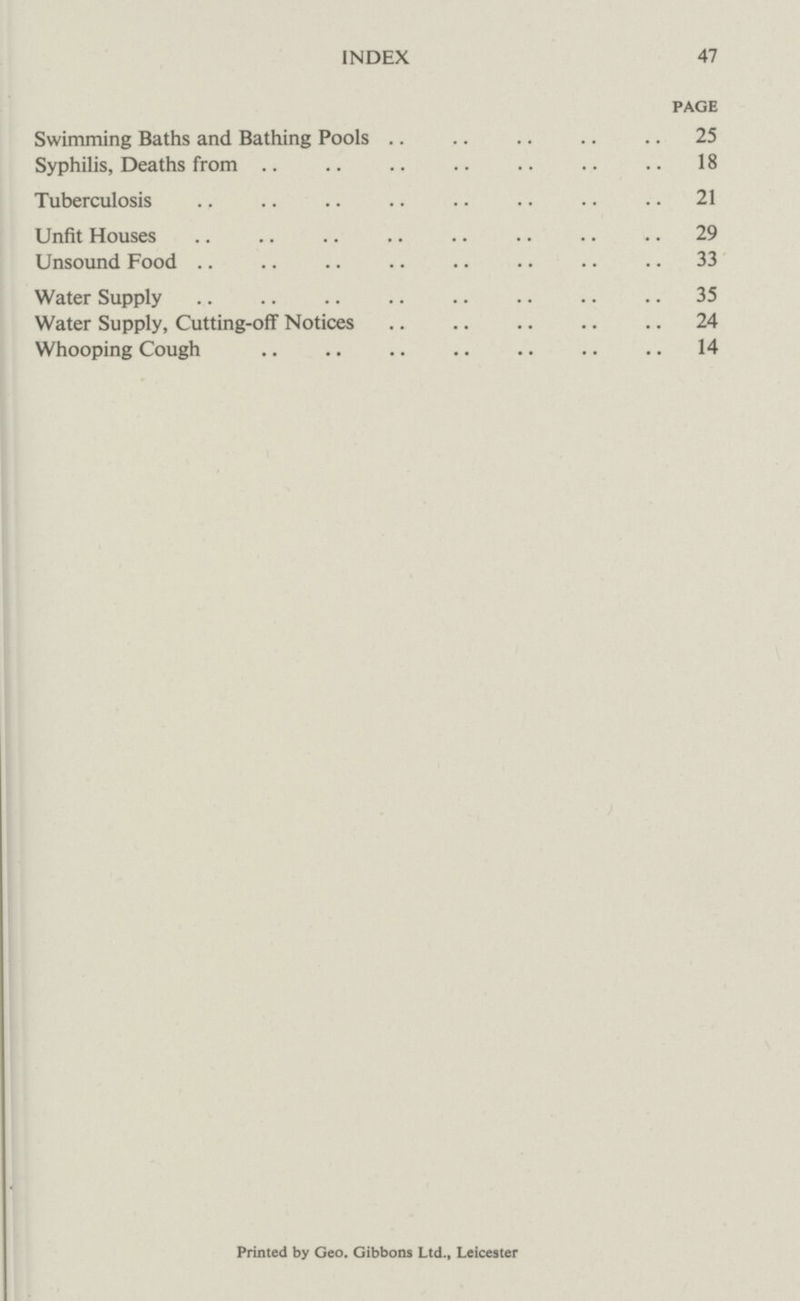 INDEX 47 page Swimming Baths and Bathing Pools 25 Syphilis, Deaths from 18 Tuberculosis 21 Unfit Houses 29 Unsound Food 33 Water Supply 35 Water Supply, Cutting-off Notices 24 Whooping Cough 14 Printed by Geo. Gibbons Ltd., Leicester