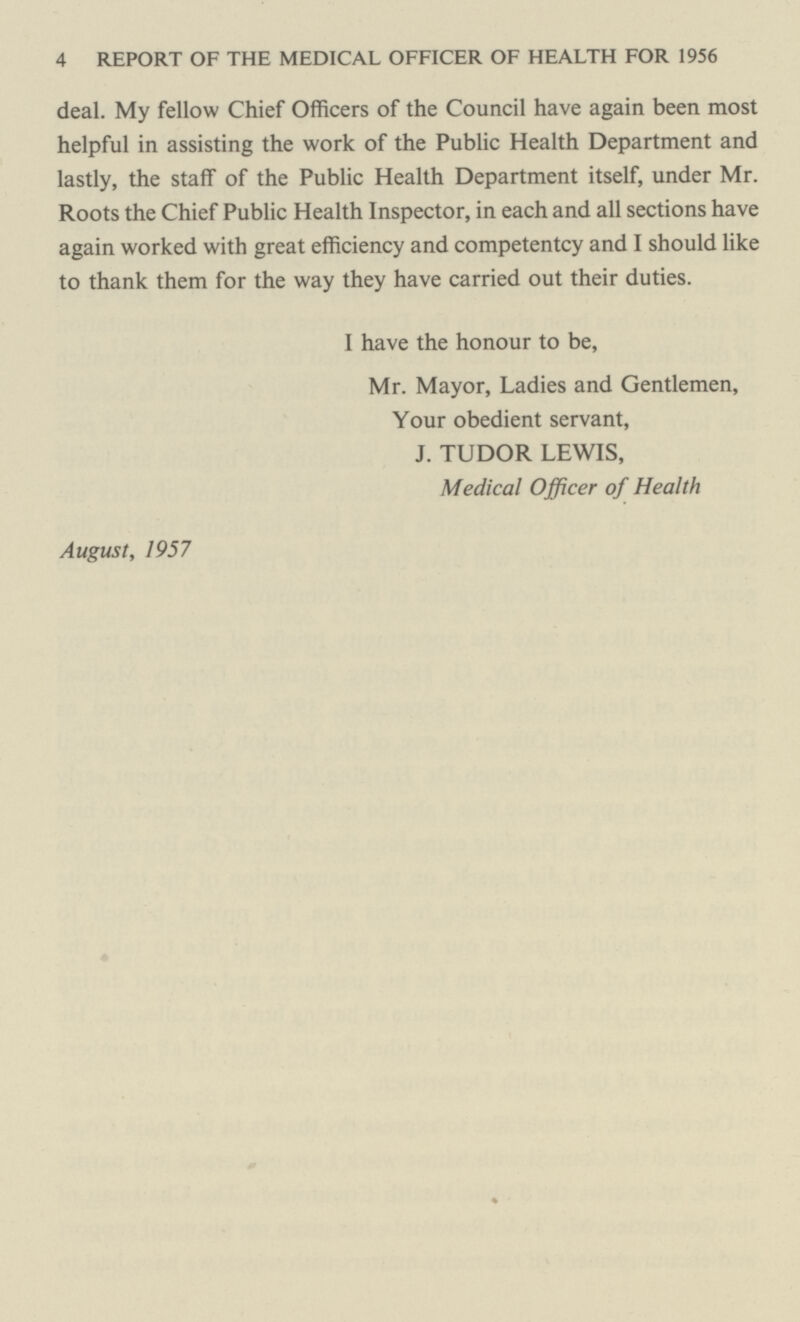 4 REPORT OF THE MEDICAL OFFICER OF HEALTH FOR 1956 deal. My fellow Chief Officers of the Council have again been most helpful in assisting the work of the Public Health Department and lastly, the staff of the Public Health Department itself, under Mr. Roots the Chief Public Health Inspector, in each and all sections have again worked with great efficiency and competentcy and I should like to thank them for the way they have carried out their duties. I have the honour to be, Mr. Mayor, Ladies and Gentlemen, Your obedient servant, J. TUDOR LEWIS, Medical Officer of Health August, 1957