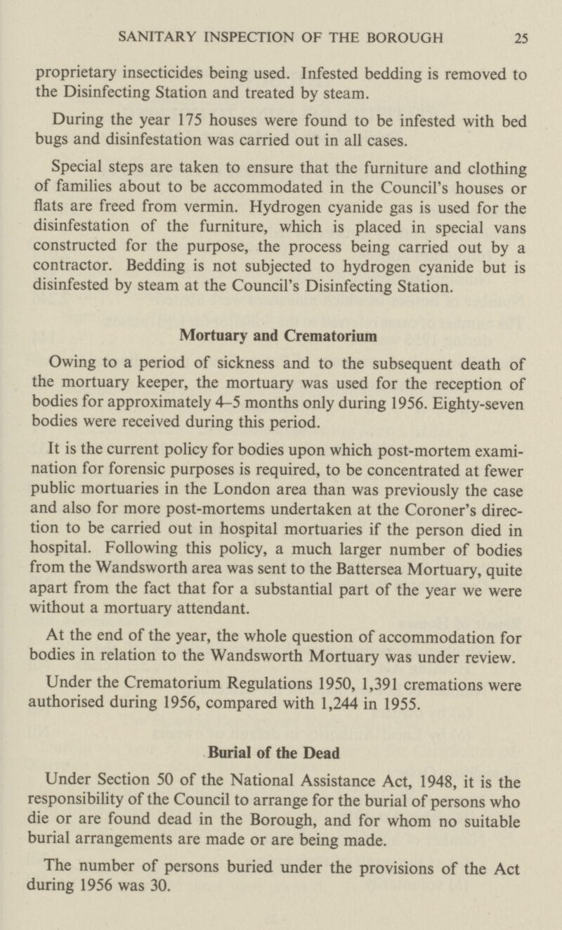 SANITARY INSPECTION OF THE BOROUGH 25 proprietary insecticides being used. Infested bedding is removed to the Disinfecting Station and treated by steam. During the year 175 houses were found to be infested with bed bugs and disinfestation was carried out in all cases. Special steps are taken to ensure that the furniture and clothing of families about to be accommodated in the Council's houses or flats are freed from vermin. Hydrogen cyanide gas is used for the disinfestation of the furniture, which is placed in special vans constructed for the purpose, the process being carried out by a contractor. Bedding is not subjected to hydrogen cyanide but is disinfested by steam at the Council's Disinfecting Station. Mortuary and Crematorium Owing to a period of sickness and to the subsequent death of the mortuary keeper, the mortuary was used for the reception of bodies for approximately 4-5 months only during 1956. Eighty-seven bodies were received during this period. It is the current policy for bodies upon which post-mortem exami nation for forensic purposes is required, to be concentrated at fewer public mortuaries in the London area than was previously the case and also for more post-mortems undertaken at the Coroner's direc tion to be carried out in hospital mortuaries if the person died in hospital. Following this policy, a much larger number of bodies from the Wandsworth area was sent to the Battersea Mortuary, quite apart from the fact that for a substantial part of the year we were without a mortuary attendant. At the end of the year, the whole question of accommodation for bodies in relation to the Wandsworth Mortuary was under review. Under the Crematorium Regulations 1950, 1,391 cremations were authorised during 1956, compared with 1,244 in 1955. Burial of the Dead Under Section 50 of the National Assistance Act, 1948, it is the responsibility of the Council to arrange for the burial of persons who die or are found dead in the Borough, and for whom no suitable burial arrangements are made or are being made. The number of persons buried under the provisions of the Act during 1956 was 30.