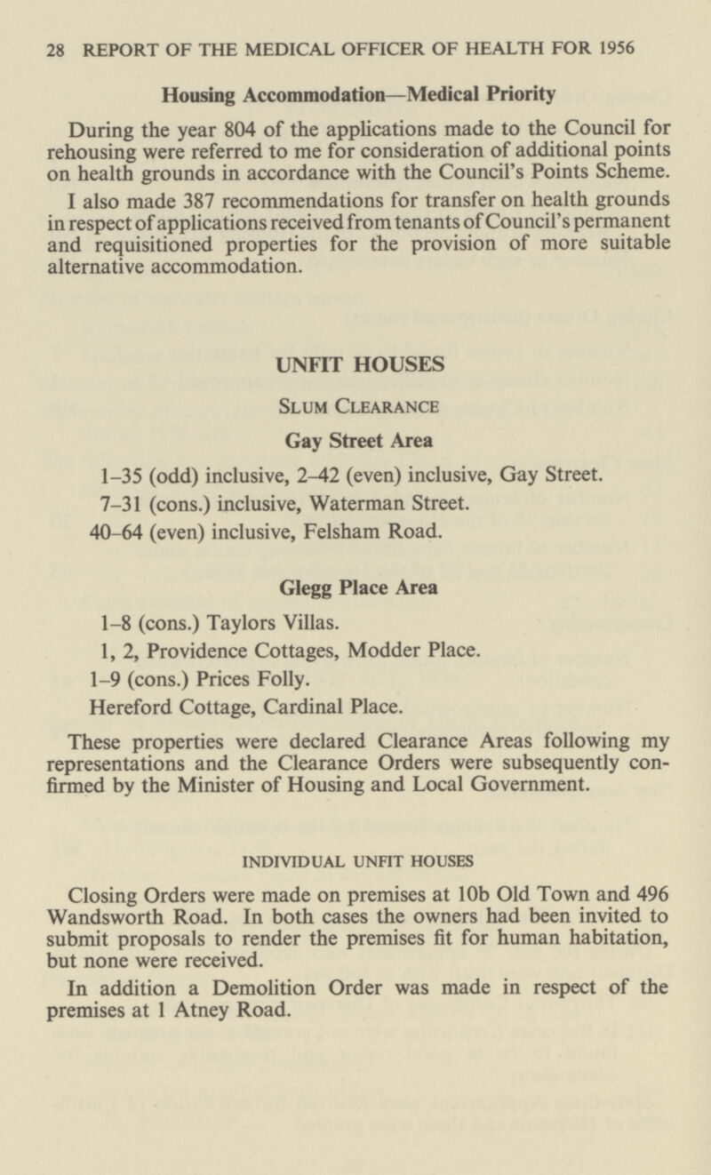 28 REPORT OF THE MEDICAL OFFICER OF HEALTH FOR 1956 Housing Accommodation—Medical Priority During the year 804 of the applications made to the Council for rehousing were referred to me for consideration of additional points on health grounds in accordance with the Council's Points Scheme. I also made 387 recommendations for transfer on health grounds in respect of applications received from tenants of Council's permanent and requisitioned properties for the provision of more suitable alternative accommodation. UNFIT HOUSES Slum Clearance Gay Street Area 1-35 (odd) inclusive, 2-42 (even) inclusive, Gay Street. 7-31 (cons.) inclusive, Waterman Street. 40-64 (even) inclusive, Felsham Road. Glegg Place Area 1-8 (cons.) Taylors Villas. 1, 2, Providence Cottages, Modder Place. 1-9 (cons.) Prices Folly. Hereford Cottage, Cardinal Place. These properties were declared Clearance Areas following my representations and the Clearance Orders were subsequently con firmed by the Minister of Housing and Local Government. individual unfit houses Closing Orders were made on premises at 10b Old Town and 496 Wandsworth Road. In both cases the owners had been invited to submit proposals to render the premises fit for human habitation, but none were received. In addition a Demolition Order was made in respect of the premises at 1 Atney Road.