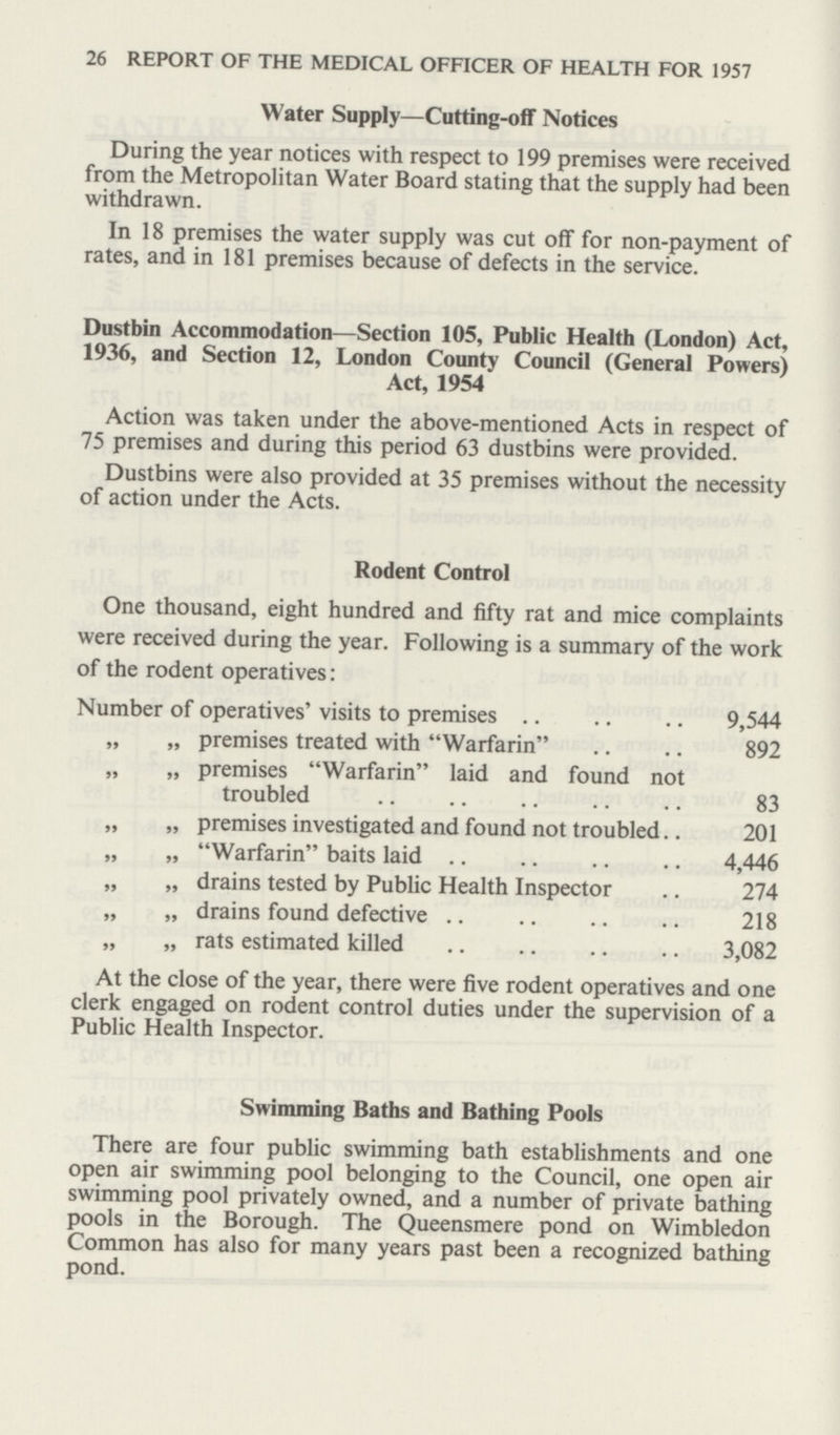 26 REPORT OF THE MEDICAL OFFICER OF HEALTH FOR 1957 Water Supply—Cutting-off Notices During the year notices with respect to 199 premises were received from the Metropolitan Water Board stating that the supply had been withdrawn. In 18 premises the water supply was cut off for non-payment of rates, and in 181 premises because of defects in the service. Dustbin Accommodation—Section 105, Public Health (London) Act, 1936, and Section 12, London County Council (General Powers) Act, 1954 Action was taken under the above-mentioned Acts in respect of 75 premises and during this period 63 dustbins were provided. Dustbins were also provided at 35 premises without the necessity of action under the Acts. Rodent Control One thousand, eight hundred and fifty rat and mice complaints were received during the year. Following is a summary of the work of the rodent operatives: Number of operatives' visits to premises 9,544 „ „ premises treated with Warfarin 892 „ „ premises Warfarin laid and found not troubled 83 „ „ premises investigated and found not troubled 201 „ „ Warfarin baits laid 4,446 „ „ drains tested by Public Health Inspector 274 „ „ drains found defective 218 „ „ rats estimated killed 3,082 At the close of the year, there were five rodent operatives and one clerk engaged on rodent control duties under the supervision of a Public Health Inspector. Swimming Baths and Bathing Pools There are four public swimming bath establishments and one open air swimming pool belonging to the Council, one open air swimming pool privately owned, and a number of private bathing pools in the Borough. The Queensmere pond on Wimbledon Common has also for many years past been a recognized bathing pond.