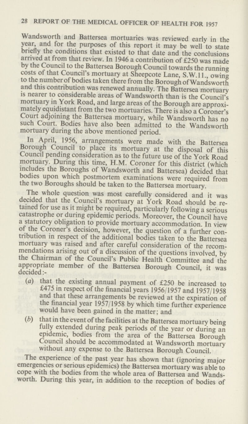 28 REPORT OF THE MEDICAL OFFICER OF HEALTH FOR 1957 Wandsworth and Battersea mortuaries was reviewed early in the year, and for the purposes of this report it may be well to state briefly the conditions that existed to that date and the conclusions arrived at from that review. In 1946 a contribution of £250 was made by the Council to the Battersea Borough Council towards the running costs of that Council's mortuary at Sheepcote Lane, S.W.I 1., owing to the number of bodies taken there from the Borough of Wandsworth and this contribution was renewed annually. The Battersea mortuary is nearer to considerable areas of Wandsworth than is the Council's mortuary in York Road, and large areas of the Borough are approxi mately equidistant from the two mortuaries. There is also a Coroner's Court adjoining the Battersea mortuary, while Wandsworth has no such Court. Bodies have also been admitted to the Wandsworth mortuary during the above mentioned period. In April, 1956, arrangements were made with the Battersea Borough Council to place its mortuary at the disposal of this Council pending consideration as to the future use of the York Road mortuary. During this time, H.M. Coroner for this district (which includes the Boroughs of Wandsworth and Battersea) decided that bodies upon which postmortem examinations were required from the two Boroughs should be taken to the Battersea mortuary. The whole question was most carefully considered and it was decided that the Council's mortuary at York Road should be re tained for use as it might be required, particularly following a serious catastrophe or during epidemic periods. Moreover, the Council have a statutory obligation to provide mortuary accommodation. In view of the Coroner's decision, however, the question of a further con tribution in respect of the additional bodies taken to the Battersea mortuary was raised and after careful consideration of the recom mendations arising out of a discussion of the questions involved, by the Chairman of the Council's Public Health Committee and the appropriate member of the Battersea Borough Council, it was decided:- (a) that the existing annual payment of £250 be increased to £475 in respect of the financial years 1956/1957 and 1957/1958 and that these arrangements be reviewed at the expiration of the financial year 1957/1958 by which time further experience would have been gained in the matter; and (b) that in the event of the facilities at the Battersea mortuary being fully extended during peak periods of the year or during an epidemic, bodies from the area of the Battersea Borough Council should be accommodated at Wandsworth mortuary without any expense to the Battersea Borough Council. The experience of the past year has shown that (ignoring major emergencies or serious epidemics) the Battersea mortuary was able to cope with the bodies from the whole area of Battersea and Wands worth. During this year, in addition to the reception of bodies of