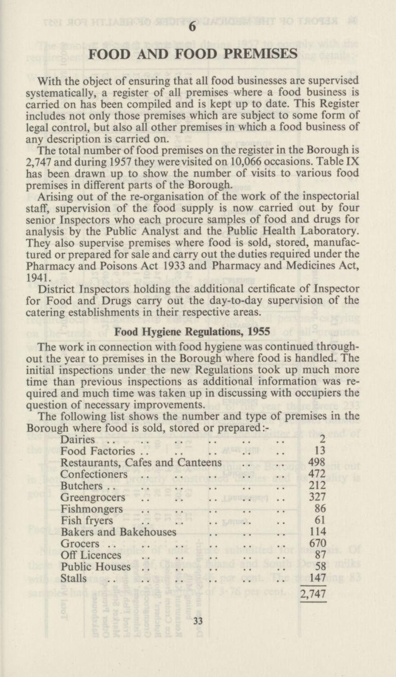 6 FOOD AND FOOD PREMISES With the object of ensuring that all food businesses are supervised systematically, a register of all premises where a food business is carried on has been compiled and is kept up to date. This Register includes not only those premises which are subject to some form of legal control, but also all other premises in which a food business of any description is carried on. The total number of food premises on the register in the Borough is 2,747 and during 1957 they were visited on 10,066 occasions. Table IX has been drawn up to show the number of visits to various food premises in different parts of the Borough. Arising out of the re-organisation of the work of the inspectorial staff, supervision of the food supply is now carried out by four senior Inspectors who each procure samples of food and drugs for analysis by the Public Analyst and the Public Health Laboratory. They also supervise premises where food is sold, stored, manufac tured or prepared for sale and carry out the duties required under the Pharmacy and Poisons Act 1933 and Pharmacy and Medicines Act, 1941. District Inspectors holding the additional certificate of Inspector for Food and Drugs carry out the day-to-day supervision of the catering establishments in their respective areas. Food Hygiene Regulations, 1955 The work in connection with food hygiene was continued through out the year to premises in the Borough where food is handled. The initial inspections under the new Regulations took up much more time than previous inspections as additional information was re quired and much time was taken up in discussing with occupiers the question of necessary improvements. The following list shows the number and type of premises in the Borough where food is sold, stored or prepared :- Dairies 2 Food Factories 13 Restaurants, Cafes and Canteens 498 Confectioners 472 Butchers 212 Greengrocers 327 Fishmongers 86 Fish fryers 61 Bakers and Bakehouses 114 Grocers 670 Off Licences 87 Public Houses 58 Stalls 147 2,747 33