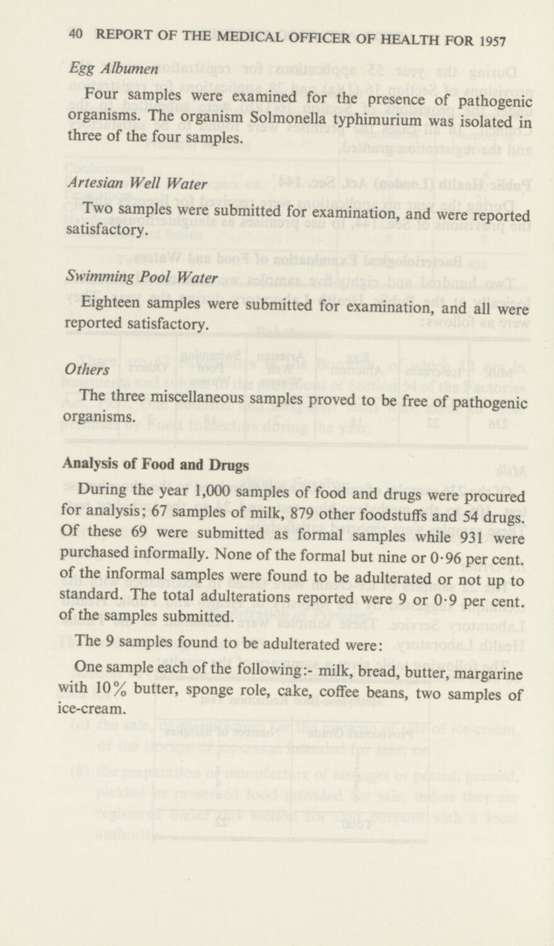 40 REPORT OF THE MEDICAL OFFICER OF HEALTH FOR 1957 Egg Albumen Four samples were examined for the presence of pathogenic organisms. The organism Solmonella typhimurium was isolated in three of the four samples. Artesian Well Water Two samples were submitted for examination, and were reported satisfactory. Swimming Pool Water Eighteen samples were submitted for examination, and all were reported satisfactory. Others The three miscellaneous samples proved to be free of pathogenic organisms. Analysis of Food and Drugs During the year 1,000 samples of food and drugs were procured for analysis; 67 samples of milk, 879 other foodstuffs and 54 drugs. Of these 69 were submitted as formal samples while 931 were purchased informally. None of the formal but nine or 0-96 per cent, of the informal samples were found to be adulterated or not up to standard. The total adulterations reported were 9 or 0-9 per cent, of the samples submitted. The 9 samples found to be adulterated were: One sample each of the following:- milk, bread, butter, margarine with 10% butter, sponge role, cake, coffee beans, two samples of ice-cream.