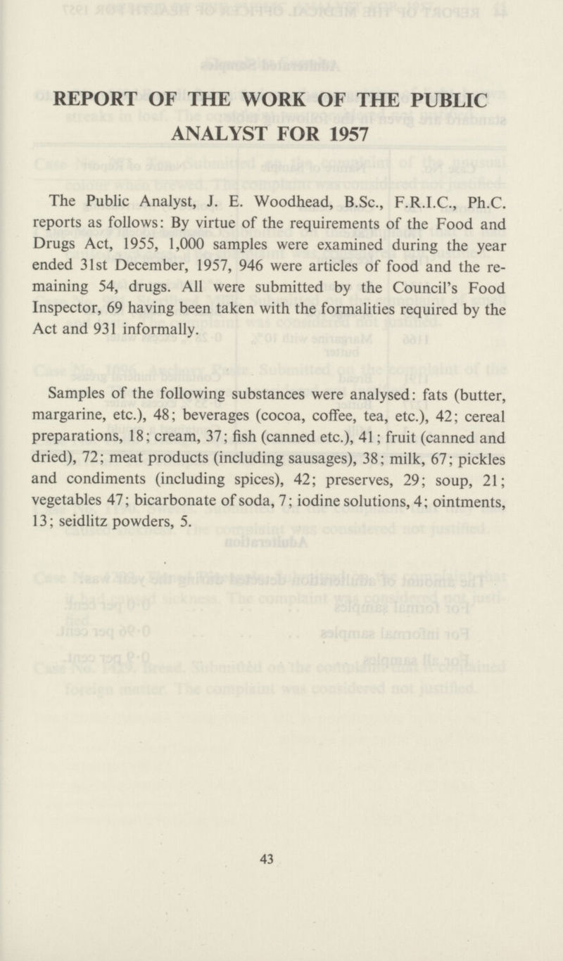 REPORT OF THE WORK OF THE PUBLIC ANALYST FOR 1957 The Public Analyst, J. E. Woodhead, B.Sc., F.R.I.C., Ph.C. reports as follows: By virtue of the requirements of the Food and Drugs Act, 1955, 1,000 samples were examined during the year ended 31st December, 1957, 946 were articles of food and the re maining 54, drugs. All were submitted by the Council's Food Inspector, 69 having been taken with the formalities required by the Act and 931 informally. Samples of the following substances were analysed: fats (butter, margarine, etc.), 48; beverages (cocoa, coffee, tea, etc.), 42; cereal preparations, 18; cream, 37; fish (canned etc.), 41; fruit (canned and dried), 72; meat products (including sausages), 38; milk, 67; pickles and condiments (including spices), 42; preserves, 29; soup, 21; vegetables 47; bicarbonate of soda, 7; iodine solutions, 4; ointments, 13; seidlitz powders, 5. 43
