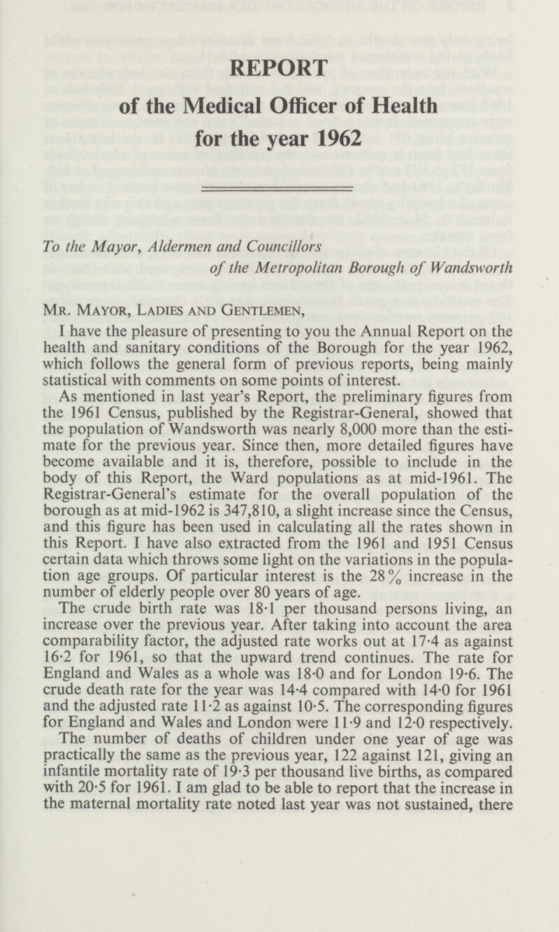 REPORT of the Medical Officer of Health for the year 1962 To the Mayor, Aldermen and Councillors of the Metropolitan Borough of Wandsworth Mr. Mayor, Ladies and Gentlemen, I have the pleasure of presenting to you the Annual Report on the health and sanitary conditions of the Borough for the year 1962, which follows the general form of previous reports, being mainly statistical with comments on some points of interest. As mentioned in last year's Report, the preliminary figures from the 1961 Census, published by the Registrar-General, showed that the population of Wandsworth was nearly 8,000 more than the esti mate for the previous year. Since then, more detailed figures have become available and it is, therefore, possible to include in the body of this Report, the Ward populations as at mid-1961. The Registrar-General's estimate for the overall population of the borough as at mid-1962 is 347,810, a slight increase since the Census, and this figure has been used in calculating all the rates shown in this Report. I have also extracted from the 1961 and 1951 Census certain data which throws some light on the variations in the popula tion age groups. Of particular interest is the 28% increase in the number of elderly people over 80 years of age. The crude birth rate was 18.1 per thousand persons living, an increase over the previous year. After taking into account the area comparability factor, the adjusted rate works out at 17.4 as against 16.2 for 1961, so that the upward trend continues. The rate for England and Wales as a whole was 18.0 and for London 19.6. The crude death rate for the year was 14.4 compared with 14.0 for 1961 and the adjusted rate 11.2 as against 10.5. The corresponding figures for England and Wales and London were 11.9 and 12.0 respectively. The number of deaths of children under one year of age was practically the same as the previous year, 122 against 121, giving an infantile mortality rate of 19.3 per thousand live births, as compared with 20.5 for 1961. I am glad to be able to report that the increase in the maternal mortality rate noted last year was not sustained, there