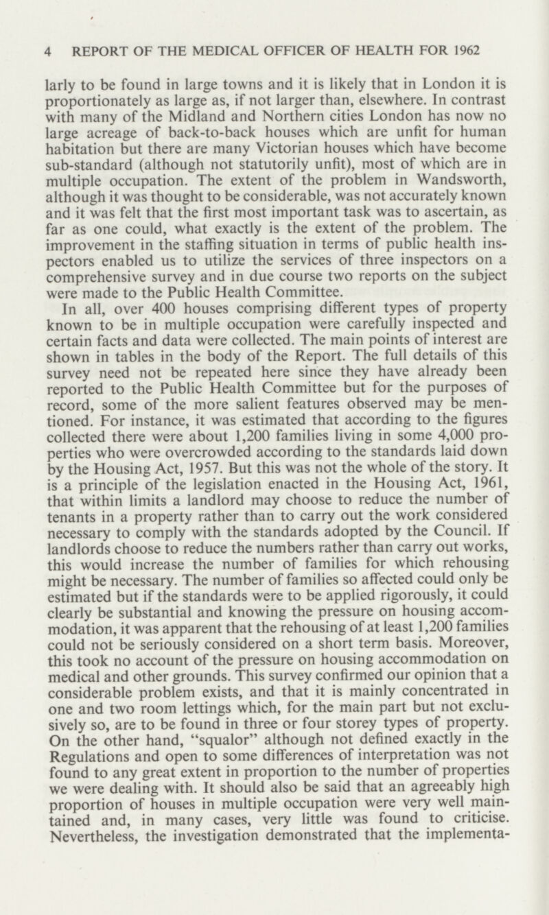 4 REPORT OF THE MEDICAL OFFICER OF HEALTH FOR 1962 larly to be found in large towns and it is likely that in London it is proportionately as large as, if not larger than, elsewhere. In contrast with many of the Midland and Northern cities London has now no large acreage of back-to-back houses which are unfit for human habitation but there are many Victorian houses which have become sub-standard (although not statutorily unfit), most of which are in multiple occupation. The extent of the problem in Wandsworth, although it was thought to be considerable, was not accurately known and it was felt that the first most important task was to ascertain, as far as one could, what exactly is the extent of the problem. The improvement in the staffing situation in terms of public health ins pectors enabled us to utilize the services of three inspectors on a comprehensive survey and in due course two reports on the subject were made to the Public Health Committee. In all, over 400 houses comprising different types of property known to be in multiple occupation were carefully inspected and certain facts and data were collected. The main points of interest are shown in tables in the body of the Report. The full details of this survey need not be repeated here since they have already been reported to the Public Health Committee but for the purposes of record, some of the more salient features observed may be men tioned. For instance, it was estimated that according to the figures collected there were about 1,200 families living in some 4,000 pro perties who were overcrowded according to the standards laid down by the Housing Act, 1957. But this was not the whole of the story. It is a principle of the legislation enacted in the Housing Act, 1961, that within limits a landlord may choose to reduce the number of tenants in a property rather than to carry out the work considered necessary to comply with the standards adopted by the Council. If landlords choose to reduce the numbers rather than carry out works, this would increase the number of families for which rehousing might be necessary. The number of families so affected could only be estimated but if the standards were to be applied rigorously, it could clearly be substantial and knowing the pressure on housing accom modation, it was apparent that the rehousing of at least 1,200 families could not be seriously considered on a short term basis. Moreover, this took no account of the pressure on housing accommodation on medical and other grounds. This survey confirmed our opinion that a considerable problem exists, and that it is mainly concentrated in one and two room lettings which, for the main part but not exclu sively so, are to be found in three or four storey types of property. On the other hand, squalor although not defined exactly in the Regulations and open to some differences of interpretation was not found to any great extent in proportion to the number of properties we were dealing with. It should also be said that an agreeably high proportion of houses in multiple occupation were very well main tained and, in many cases, very little was found to criticise. Nevertheless, the investigation demonstrated that the implementa¬