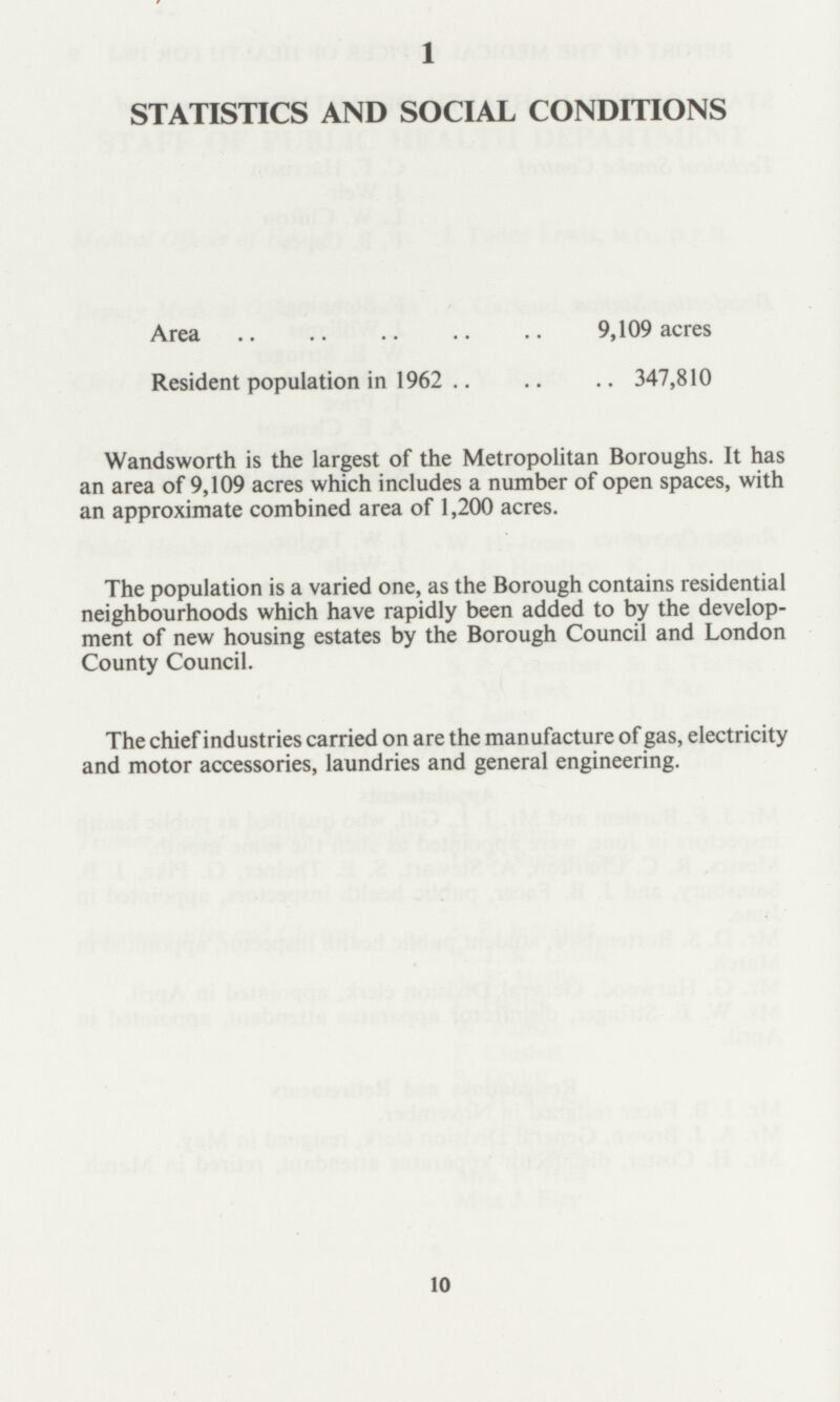 1 STATISTICS AND SOCIAL CONDITIONS Area 9,109 acres Resident population in 1962 347,810 Wandsworth is the largest of the Metropolitan Boroughs. It has an area of 9,109 acres which includes a number of open spaces, with an approximate combined area of 1,200 acres. The population is a varied one, as the Borough contains residential neighbourhoods which have rapidly been added to by the develop ment of new housing estates by the Borough Council and London County Council. The chief industries carried on are the manufacture of gas, electricity and motor accessories, laundries and general engineering. 10