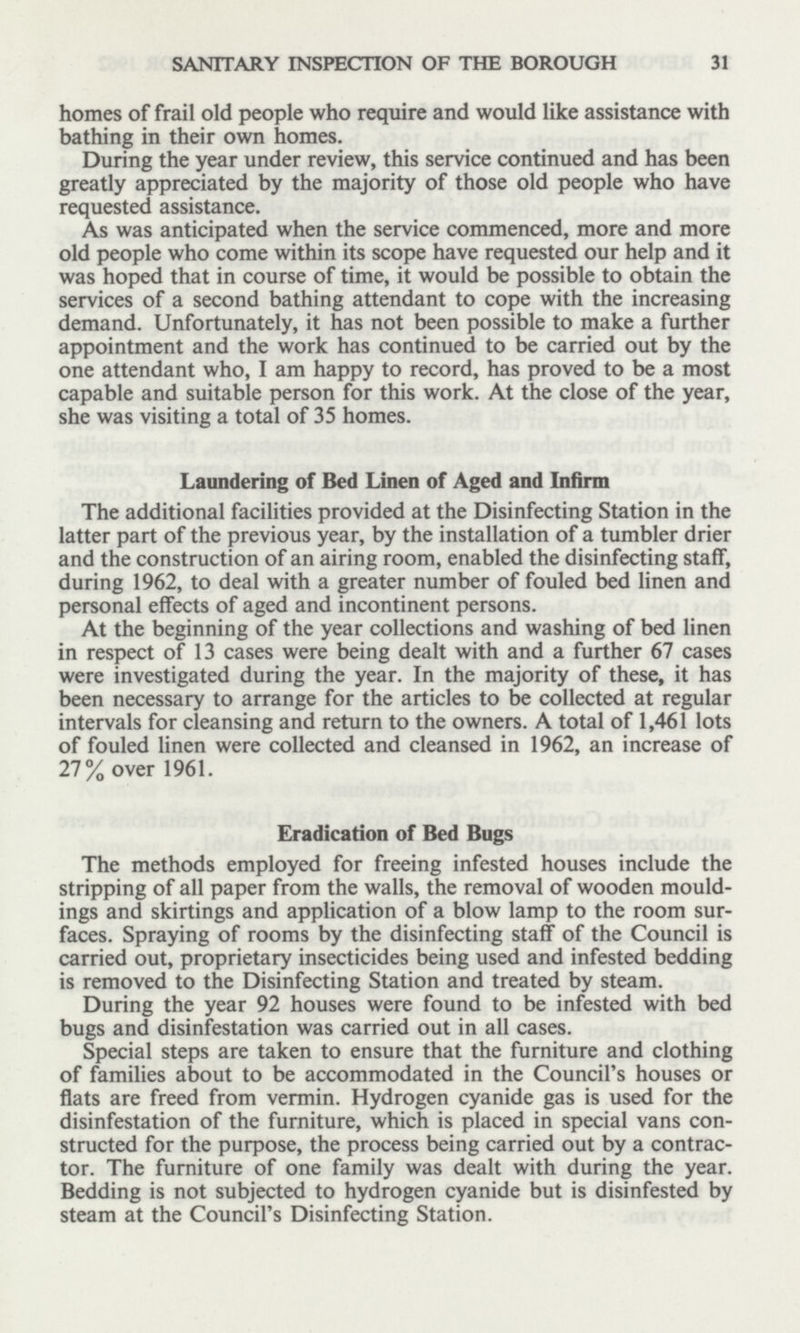 SANITARY INSPECTION OF THE BOROUGH 31 homes of frail old people who require and would like assistance with bathing in their own homes. During the year under review, this service continued and has been greatly appreciated by the majority of those old people who have requested assistance. As was anticipated when the service commenced, more and more old people who come within its scope have requested our help and it was hoped that in course of time, it would be possible to obtain the services of a second bathing attendant to cope with the increasing demand. Unfortunately, it has not been possible to make a further appointment and the work has continued to be carried out by the one attendant who, I am happy to record, has proved to be a most capable and suitable person for this work. At the close of the year, she was visiting a total of 35 homes. Laundering of Bed Linen of Aged and Infirm The additional facilities provided at the Disinfecting Station in the latter part of the previous year, by the installation of a tumbler drier and the construction of an airing room, enabled the disinfecting staff, during 1962, to deal with a greater number of fouled bed linen and personal effects of aged and incontinent persons. At the beginning of the year collections and washing of bed linen in respect of 13 cases were being dealt with and a further 67 cases were investigated during the year. In the majority of these, it has been necessary to arrange for the articles to be collected at regular intervals for cleansing and return to the owners. A total of 1,461 lots of fouled linen were collected and cleansed in 1962, an increase of 27% over 1961. Eradication of Bed Bugs The methods employed for freeing infested houses include the stripping of all paper from the walls, the removal of wooden mould ings and skirtings and application of a blow lamp to the room sur faces. Spraying of rooms by the disinfecting staff of the Council is carried out, proprietary insecticides being used and infested bedding is removed to the Disinfecting Station and treated by steam. During the year 92 houses were found to be infested with bed bugs and disinfestation was carried out in all cases. Special steps are taken to ensure that the furniture and clothing of families about to be accommodated in the Council's houses or flats are freed from vermin. Hydrogen cyanide gas is used for the disinfestation of the furniture, which is placed in special vans con structed for the purpose, the process being carried out by a contrac tor. The furniture of one family was dealt with during the year. Bedding is not subjected to hydrogen cyanide but is disinfested by steam at the Council's Disinfecting Station.