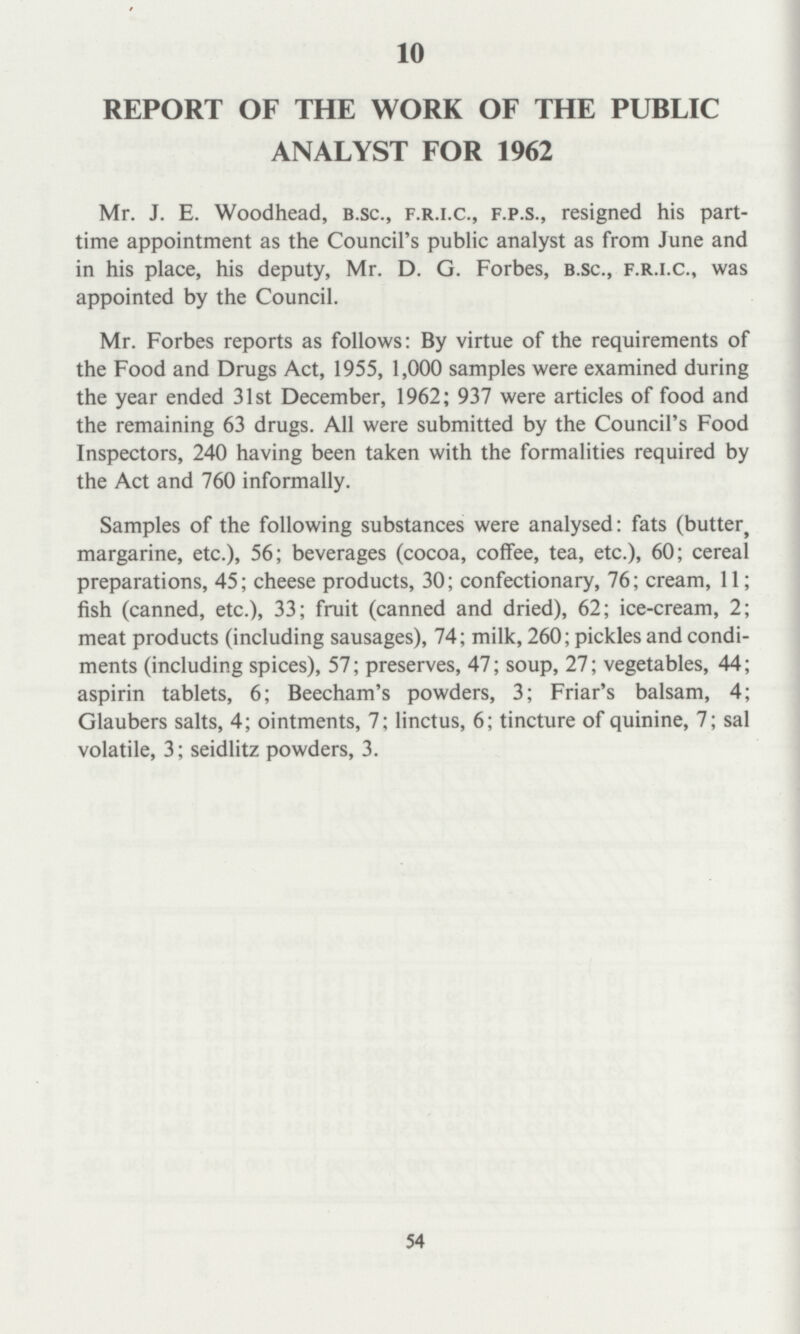 10 REPORT OF THE WORK OF THE PUBLIC ANALYST FOR 1962 Mr. J. E. Woodhead, B.sc., f.r.i.c., f.p.s., resigned his part time appointment as the Council's public analyst as from June and in his place, his deputy, Mr. D. G. Forbes, b.sc., f.r.i.c., was appointed by the Council. Mr. Forbes reports as follows: By virtue of the requirements of the Food and Drugs Act, 1955, 1,000 samples were examined during the year ended 31st December, 1962; 937 were articles of food and the remaining 63 drugs. All were submitted by the Council's Food Inspectors, 240 having been taken with the formalities required by the Act and 760 informally. Samples of the following substances were analysed: fats (butter, margarine, etc.), 56; beverages (cocoa, coffee, tea, etc.), 60; cereal preparations, 45; cheese products, 30; confectionary, 76; cream, 11; fish (canned, etc.), 33; fruit (canned and dried), 62; ice-cream, 2; meat products (including sausages), 74; milk, 260; pickles and condi ments (including spices), 57; preserves, 47; soup, 27; vegetables, 44; aspirin tablets, 6; Beecham's powders, 3; Friar's balsam, 4; Glaubers salts, 4; ointments, 7; linctus, 6; tincture of quinine, 7; sal volatile, 3; Seidlitz powders, 3. 54