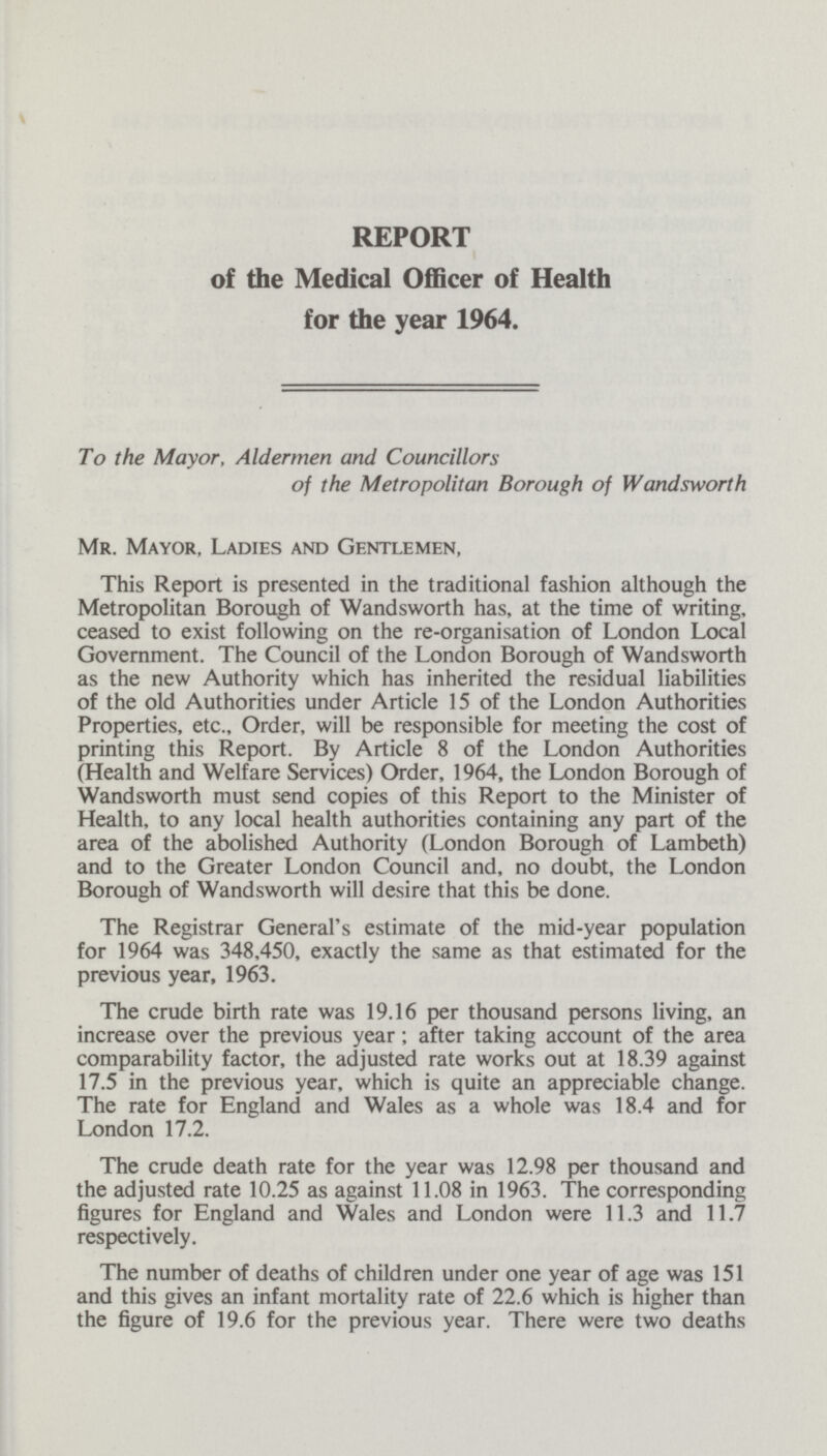 REPORT of the Medical Officer of Health for the year 1964. To the Mayor, Aldermen and Councillors of the Metropolitan Borough of Wandsworth Mr. Mayor, Ladies and Gentlemen, This Report is presented in the traditional fashion although the Metropolitan Borough of Wandsworth has, at the time of writing, ceased to exist following on the re-organisation of London Local Government. The Council of the London Borough of Wandsworth as the new Authority which has inherited the residual liabilities of the old Authorities under Article 15 of the London Authorities Properties, etc., Order, will be responsible for meeting the cost of printing this Report. By Article 8 of the London Authorities (Health and Welfare Services) Order, 1964, the London Borough of Wandsworth must send copies of this Report to the Minister of Health, to any local health authorities containing any part of the area of the abolished Authority (London Borough of Lambeth) and to the Greater London Council and, no doubt, the London Borough of Wandsworth will desire that this be done. The Registrar General's estimate of the mid-year population for 1964 was 348,450, exactly the same as that estimated for the previous year, 1963. The crude birth rate was 19.16 per thousand persons living, an increase over the previous year; after taking account of the area comparability factor, the adjusted rate works out at 18.39 against 17.5 in the previous year, which is quite an appreciable change. The rate for England and Wales as a whole was 18.4 and for London 17.2. The crude death rate for the year was 12.98 per thousand and the adjusted rate 10.25 as against 11.08 in 1963. The corresponding figures for England and Wales and London were 11.3 and 11.7 respectively. The number of deaths of children under one year of age was 151 and this gives an infant mortality rate of 22.6 which is higher than the figure of 19.6 for the previous year. There were two deaths