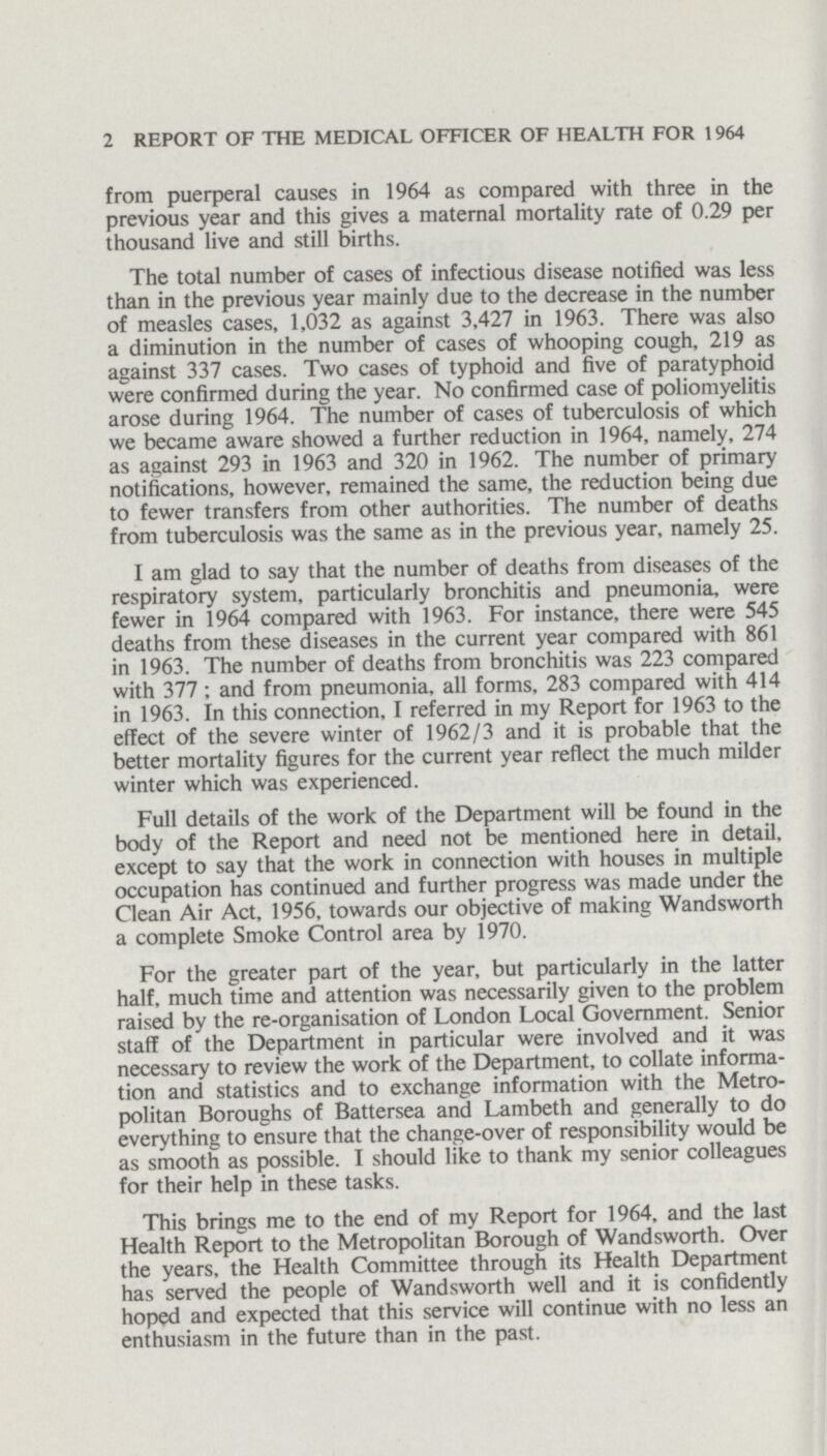 2 REPORT OF THE MEDICAL OFFICER OF HEALTH FOR 1964 from puerperal causes in 1964 as compared with three in the previous year and this gives a maternal mortality rate of 0.29 per thousand live and still births. The total number of cases of infectious disease notified was less than in the previous year mainly due to the decrease in the number of measles cases, 1,032 as against 3,427 in 1963. There was also a diminution in the number of cases of whooping cough, 219 as against 337 cases. Two cases of typhoid and five of paratyphoid were confirmed during the year. No confirmed case of poliomyelitis arose during 1964. The number of cases of tuberculosis of which we became aware showed a further reduction in 1964, namely, 274 as against 293 in 1963 and 320 in 1962. The number of primary notifications, however, remained the same, the reduction being due to fewer transfers from other authorities. The number of deaths from tuberculosis was the same as in the previous year, namely 25. I am glad to say that the number of deaths from diseases of the respiratory system, particularly bronchitis and pneumonia, were fewer in 1964 compared with 1963. For instance, there were 545 deaths from these diseases in the current year compared with 861 in 1963. The number of deaths from bronchitis was 223 compared with 377; and from pneumonia, all forms, 283 compared with 414 in 1963. In this connection, I referred in my Report for 1963 to the effect of the severe winter of 1962/3 and it is probable that the better mortality figures for the current year reflect the much milder winter which was experienced. Full details of the work of the Department will be found in the body of the Report and need not be mentioned here in detail, except to say that the work in connection with houses in multiple occupation has continued and further progress was made under the Clean Air Act, 1956, towards our objective of making Wandsworth a complete Smoke Control area by 1970. For the greater part of the year, but particularly in the latter half, much time and attention was necessarily given to the problem raised by the re-organisation of London Local Government. Senior staff of the Department in particular were involved and it was necessary to review the work of the Department, to collate informa tion and statistics and to exchange information with the Metro politan Boroughs of Battersea and Lambeth and generally to do everything to ensure that the change-over of responsibility would be as smooth as possible. I should like to thank my senior colleagues for their help in these tasks. This brings me to the end of my Report for 1964, and the last Health Report to the Metropolitan Borough of Wandsworth. Over the years, the Health Committee through its Health Department has served the people of Wandsworth well and it is confidently hoped and expected that this service will continue with no less an enthusiasm in the future than in the past.