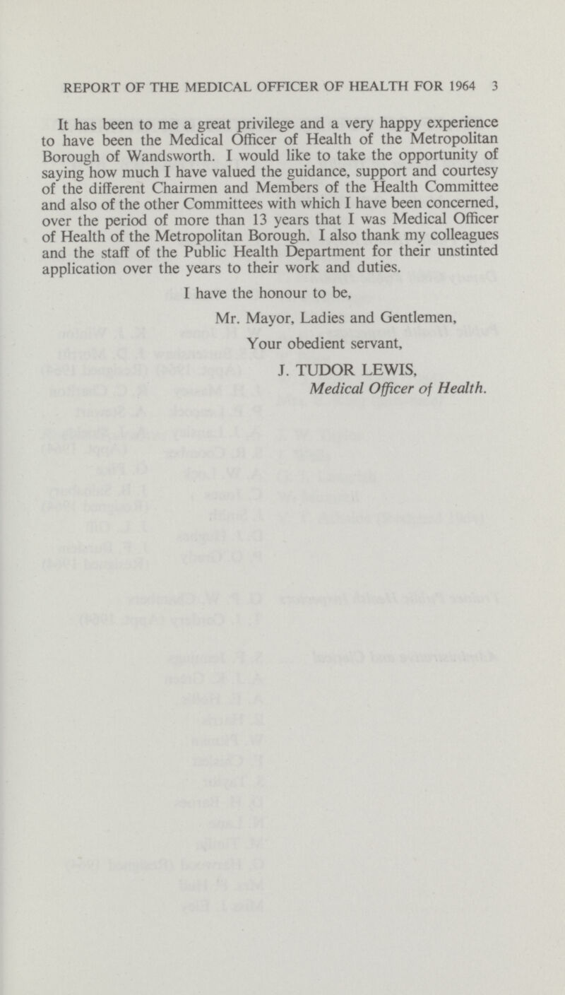 REPORT OF THE MEDICAL OFFICER OF HEALTH FOR 1964 3 It has been to me a great privilege and a very happy experience to have been the Medical Officer of Health of the Metropolitan Borough of Wandsworth. I would like to take the opportunity of saying how much I have valued the guidance, support and courtesy of the different Chairmen and Members of the Health Committee and also of the other Committees with which I have been concerned, over the period of more than 13 years that I was Medical Officer of Health of the Metropolitan Borough. I also thank my colleagues and the staff of the Public Health Department for their unstinted application over the years to their work and duties. I have the honour to be, Mr. Mayor, Ladies and Gentlemen, Your obedient servant, J. TUDOR LEWIS, Medical Officer of Health.