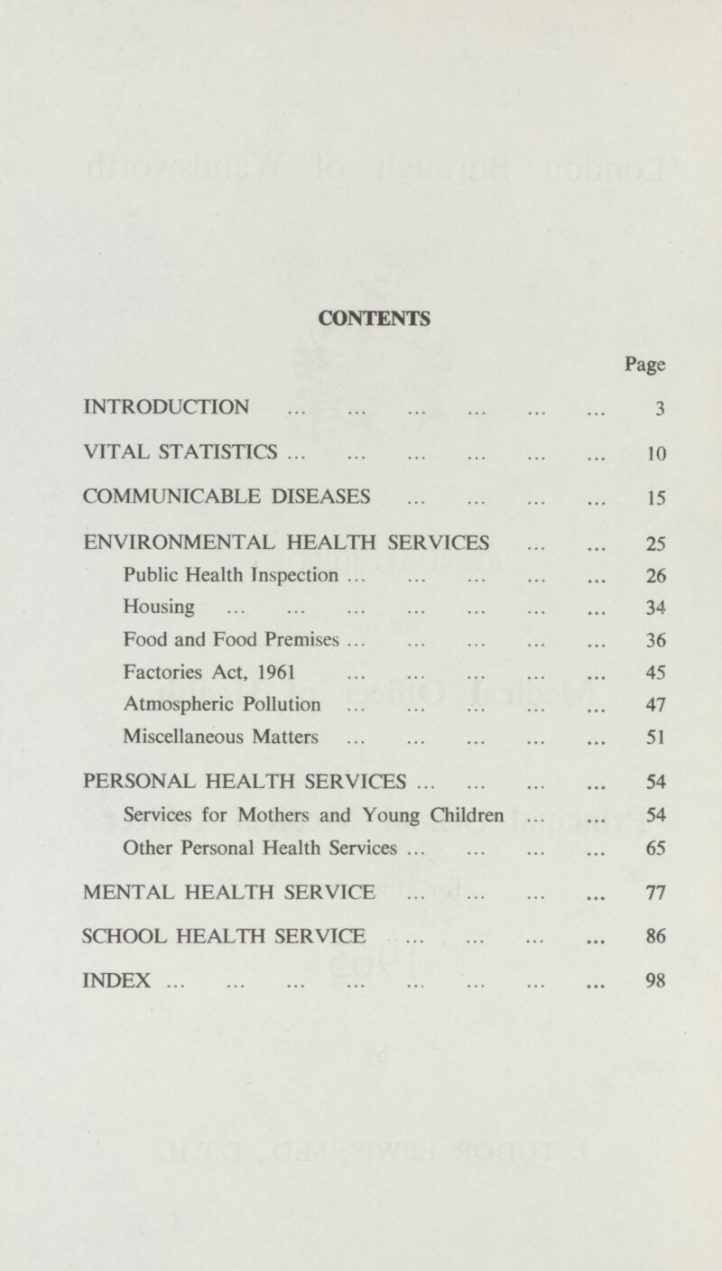 CONTENTS Page INTRODUCTION 3 VITAL STATISTICS 10 COMMUNICABLE DISEASES 15 ENVIRONMENTAL HEALTH SERVICES 25 Public Health Inspection 26 Housing 34 Food and Food Premises 36 Factories Act, 1961 45 Atmospheric Pollution 47 Miscellaneous Matters 51 PERSONAL HEALTH SERVICES 54 Services for Mothers and Young Children 54 Other Personal Health Services 65 MENTAL HEALTH SERVICE 77 SCHOOL HEALTH SERVICE 86 INDEX 98