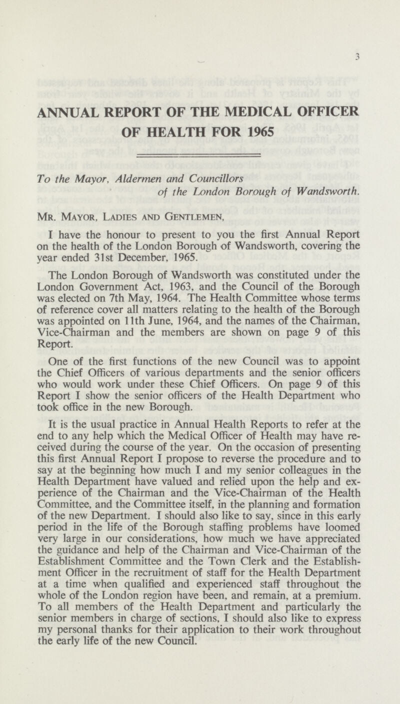 3 ANNUAL REPORT OF THE MEDICAL OFFICER OF HEALTH FOR 1965 To the Mayor, Aldermen and Councillors of the London Borough of Wandsworth. Mr. Mayor, Ladies and Gentlemen, I have the honour to present to you the first Annual Report on the health of the London Borough of Wandsworth, covering the year ended 31st December, 1965. The London Borough of Wandsworth was constituted under the London Government Act, 1963, and the Council of the Borough was elected on 7th May, 1964. The Health Committee whose terms of reference cover all matters relating to the health of the Borough was appointed on 11th June, 1964, and the names of the Chairman, Vice-Chairman and the members are shown on page 9 of this Report. One of the first functions of the new Council was to appoint the Chief Officers of various departments and the senior officers who would work under these Chief Officers. On page 9 of this Report I show the senior officers of the Health Department who took office in the new Borough. It is the usual practice in Annual Health Reports to refer at the end to any help which the Medical Officer of Health may have re ceived during the course of the year. On the occasion of presenting this first Annual Report I propose to reverse the procedure and to say at the beginning how much I and my senior colleagues in the Health Department have valued and relied upon the help and ex perience of the Chairman and the Vice-Chairman of the Health Committee, and the Committee itself, in the planning and formation of the new Department. I should also like to say, since in this early period in the life of the Borough staffing problems have loomed very large in our considerations, how much we have appreciated the guidance and help of the Chairman and Vice-Chairman of the Establishment Committee and the Town Clerk and the Establish ment Officer in the recruitment of staff for the Health Department at a time when qualified and experienced staff throughout the whole of the London region have been, and remain, at a premium. To all members of the Health Department and particularly the senior members in charge of sections, I should also like to express my personal thanks for their application to their work throughout the early life of the new Council.