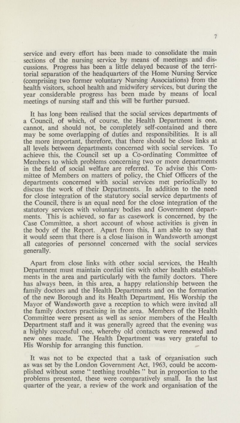 7 service and every effort has been made to consolidate the main sections of the nursing service by means of meetings and dis cussions. Progress has been a little delayed because of the terri torial separation of the headquarters of the Home Nursing Service (comprising two former voluntary Nursing Associations) from the health visitors, school health and midwifery services, but during the year considerable progress has been made by means of local meetings of nursing staff and this will be further pursued. It has long been realised that the social services departments of a Council, of which, of course, the Health Department is one, cannot, and should not, be completely self-contained and there may be some overlapping of duties and responsibilities. It is all the more important, therefore, that there should be close links at all levels between departments concerned with social services. To achieve this, the Council set up a Co-ordinating Committee of Members to which problems concerning two or more departments in the field of social welfare are referred. To advise this Com mittee of Members on matters of policy, the Chief Officers of the departments concerned with social services met periodically to discuss the work of their Departments. In addition to the need for close integration of the statutory social service departments of the Council, there is an equal need for the close integration of the statutory services with voluntary bodies and Government depart ments. This is achieved, so far as casework is concerned, by the Case Committee, a short account of whose activities is given in the body of the Report. Apart from this, I am able to say that it would seem that there is a close liaison in Wandsworth amongst all categories of personnel concerned with the social services generally. Apart from close links with other social services, the Health Department must maintain cordial ties with other health establish ments in the area and particularly with the family doctors. There has always been, in this area, a happy relationship between the family doctors and the Health Departments and on the formation of the new Borough and its Health Department, His Worship the Mayor of Wandsworth gave a reception to which were invited all the family doctors practising in the area. Members of the Health Committee were present as well as senior members of the Health Department staff and it was generally agreed that the evening was a highly successful one, whereby old contacts were renewed and new ones made. The Health Department was very grateful to His Worship for arranging this function. It was not to be expected that a task of organisation such as was set by the London Government Act, 1963, could be accom plished without some teething troubles but in proportion to the problems presented, these were comparatively small. In the last quarter of the year, a review of the work and organisation of the