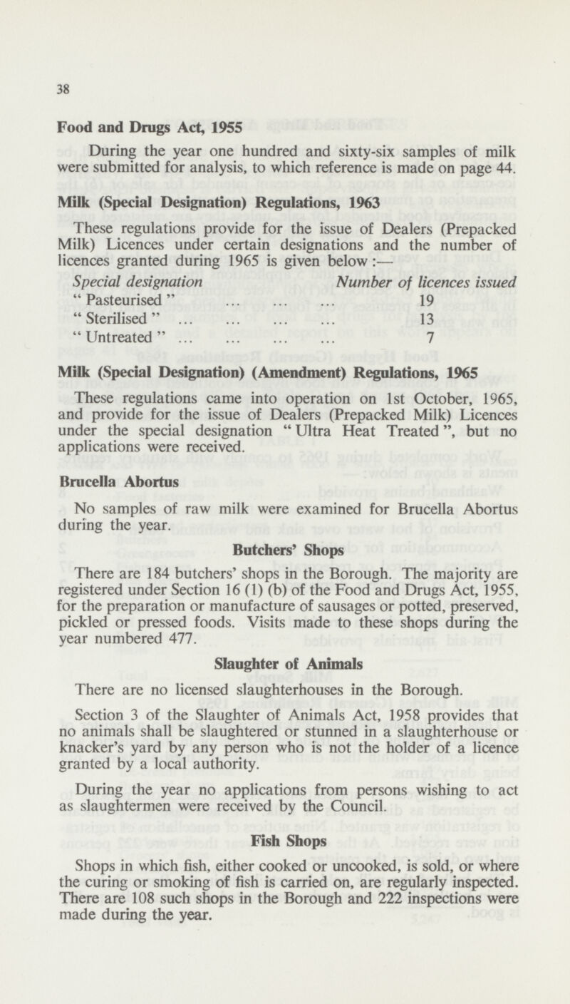 38 Food and Drugs Act, 1955 During the year one hundred and sixty-six samples of milk were submitted for analysis, to which reference is made on page 44. Milk (Special Designation) Regulations, 1963 These regulations provide for the issue of Dealers (Prepacked Milk) Licences under certain designations and the number of licences granted during 1965 is given below Special designation Number of licences issued  Pasteurised  19  Sterilised  13  Untreated  7 Milk (Special Designation) (Amendment) Regulations, 1965 These regulations came into operation on 1st October, 1965, and provide for the issue of Dealers (Prepacked Milk) Licences under the special designation  Ultra Heat Treated, but no applications were received. Brucella Abortus No samples of raw milk were examined for Brucella Abortus during the year. Butchers' Shops There are 184 butchers' shops in the Borough. The majority are registered under Section 16 (1) (b) of the Food and Drugs Act, 1955, for the preparation or manufacture of sausages or potted, preserved, pickled or pressed foods. Visits made to these shops during the year numbered 477. Slaughter of Animals There are no licensed slaughterhouses in the Borough. Section 3 of the Slaughter of Animals Act, 1958 provides that no animals shall be slaughtered or stunned in a slaughterhouse or knacker's yard by any person who is not the holder of a licence granted by a local authority. During the year no applications from persons wishing to act as slaughtermen were received by the Council. Fish Shops Shops in which fish, either cooked or uncooked, is sold, or where the curing or smoking of fish is carried on, are regularly inspected. There are 108 such shops in the Borough and 222 inspections were made during the year.