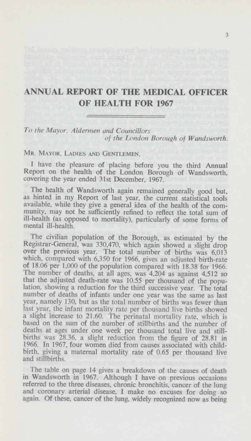 3 ANNUAL REPORT OF THE MEDICAL OFFICER OF HEALTH FOR 1967 To the Mayor, Aldermen and Councillors of the London Borough of Wandsworth. Mr. Mayor, Ladies and Gentlemen, I have the pleasure of placing before you the third Annual Report on the health of the London Borough of Wandsworth, covering the year ended 31st December, 1967. The health of Wandsworth again remained generally good but, as hinted in my Report of last year, the current statistical tools available, while they give a general idea of the health of the com munity, may not be sufficiently refined to reflect the total sum of ill-health (as opposed to mortality), particularly of some forms of mental ill-health. The civilian population of the Borough, as estimated by the Registrar-General, was 330,470, which again showed a slight drop over the previous year. The total number of births was 6,013 which, compared with 6,350 for 1966, gives an adjusted birth-rate of 18.06 per 1,000 of the population compared with 18.38 for 1966. The number of deaths, at all ages, was 4,204 as against 4,512 so that the adjusted death-rate was 10.55 per thousand of the popu lation, showing a reduction for the third successive year. The total number of deaths of infants under one year was the same as last year, namely 130, but as the total number of births was fewer than last year, the infant mortality rate per thousand live births showed a slight increase to 21.60. The perinatal mortality rate, which is based on the sum of the number of stillbirths and the number of deaths at ages under one week per thousand total live and still births was 28.36, a slight reduction from the figure of 28.81 in 1966. In 1967, four women died from causes associated with child birth, giving a maternal mortality rate of 0.65 per thousand live and stillbirths. The table on page 14 gives a breakdown of the causes of death in Wandsworth in 1967. Although I have on previous occasions referred to the three diseases, chronic bronchitis, cancer of the lung and coronary arterial disease, I make no excuses for doing so again. Of these, cancer of the lung, widely recognized now as being