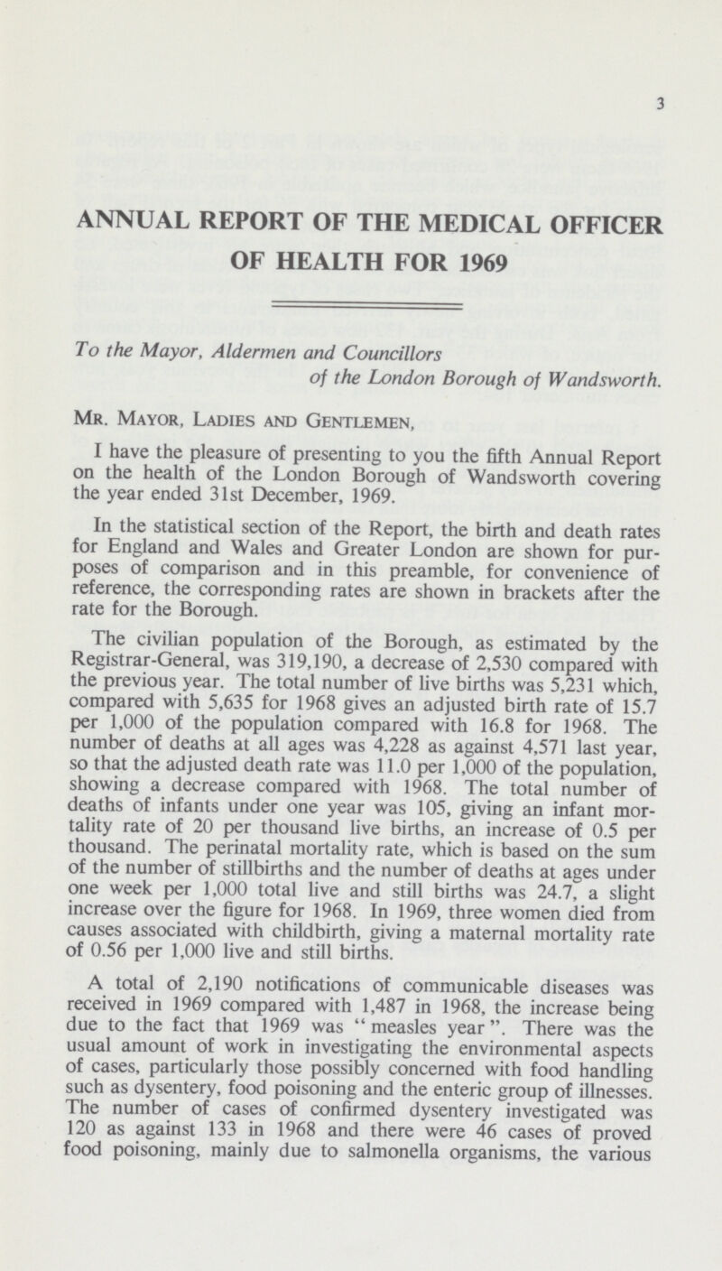 3 ANNUAL REPORT OF THE MEDICAL OFFICER OF HEALTH FOR 1969 To the Mayor, Aldermen and Councillors of the London Borough of Wandsworth. Mr. Mayor, Ladies and Gentlemen, I have the pleasure of presenting to you the fifth Annual Report on the health of the London Borough of Wandsworth covering the year ended 31st December, 1969. In the statistical section of the Report, the birth and death rates for England and Wales and Greater London are shown for pur poses of comparison and in this preamble, for convenience of reference, the corresponding rates are shown in brackets after the rate for the Borough. The civilian population of the Borough, as estimated by the Registrar-General, was 319,190, a decrease of 2,530 compared with the previous year. The total number of live births was 5,231 which, compared with 5,635 for 1968 gives an adjusted birth rate of 15.7 per 1,000 of the population compared with 16.8 for 1968. The number of deaths at all ages was 4,228 as against 4,571 last year, so that the adjusted death rate was 11.0 per 1,000 of the population, showing a decrease compared with 1968. The total number of deaths of infants under one year was 105, giving an infant mor tality rate of 20 per thousand live births, an increase of 0.5 per thousand. The perinatal mortality rate, which is based on the sum of the number of stillbirths and the number of deaths at ages under one week per 1,000 total live and still births was 24.7, a slight increase over the figure for 1968. In 1969, three women died from causes associated with childbirth, giving a maternal mortality rate of 0.56 per 1,000 live and still births. A total of 2,190 notifications of communicable diseases was received in 1969 compared with 1,487 in 1968, the increase being due to the fact that 1969 was measles year. There was the usual amount of work in investigating the environmental aspects of cases, particularly those possibly concerned with food handling such as dysentery, food poisoning and the enteric group of illnesses. The number of cases of confirmed dysentery investigated was 120 as against 133 in 1968 and there were 46 cases of proved food poisoning, mainly due to salmonella organisms, the various