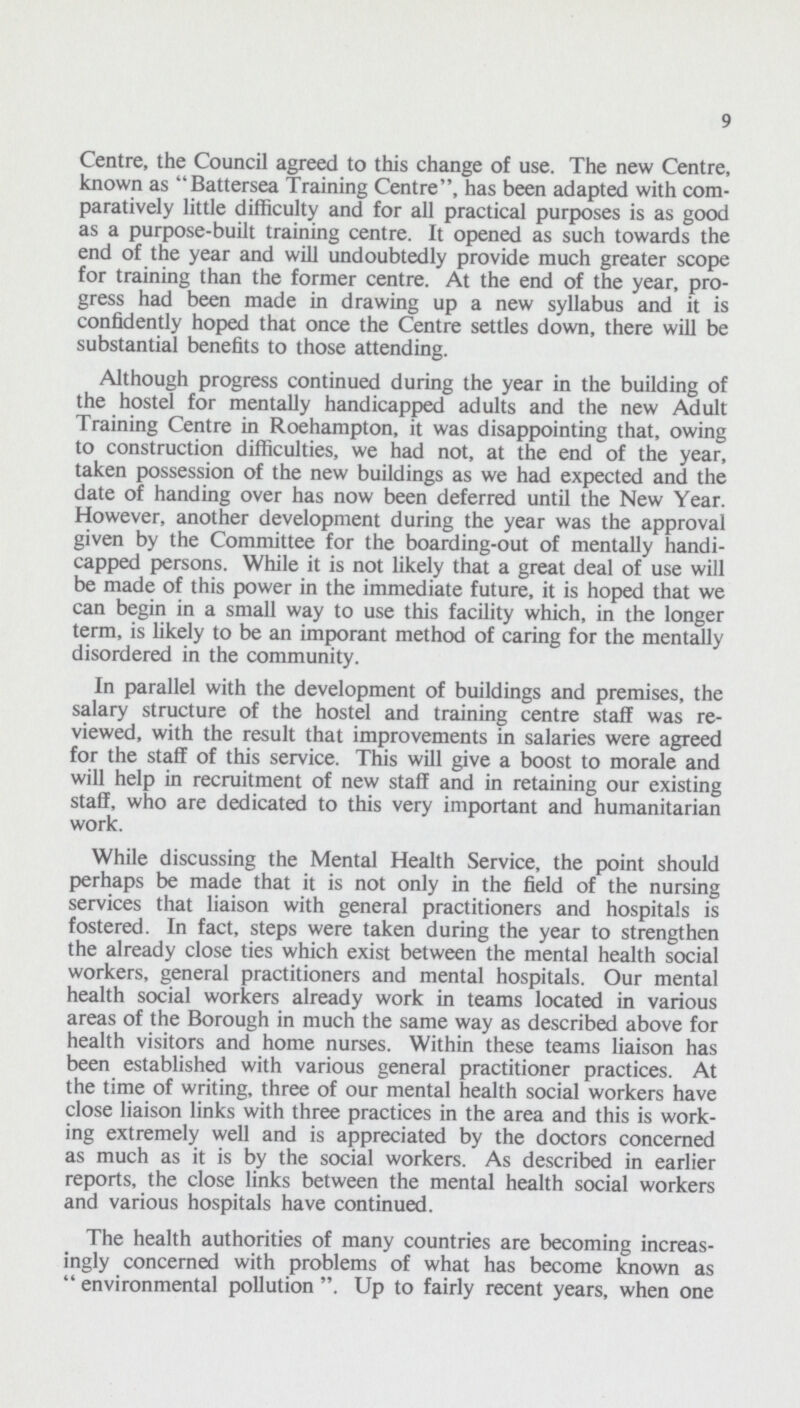 9 Centre, the Council agreed to this change of use. The new Centre, known as Battersea Training Centre, has been adapted with com paratively little difficulty and for all practical purposes is as good as a purpose-built training centre. It opened as such towards the end of the year and will undoubtedly provide much greater scope for training than the former centre. At the end of the year, pro gress had been made in drawing up a new syllabus and it is confidently hoped that once the Centre settles down, there will be substantial benefits to those attending. Although progress continued during the year in the building of the hostel for mentally handicapped adults and the new Adult Training Centre in Roehampton, it was disappointing that, owing to construction difficulties, we had not, at the end of the year, taken possession of the new buildings as we had expected and the date of handing over has now been deferred until the New Year. However, another development during the year was the approval given by the Committee for the boarding-out of mentally handi capped persons. While it is not likely that a great deal of use will be made of this power in the immediate future, it is hoped that we can begin in a small way to use this facility which, in the longer term, is likely to be an imporant method of caring for the mentally disordered in the community. In parallel with the development of buildings and premises, the salary structure of the hostel and training centre staff was re viewed, with the result that improvements in salaries were agreed for the staff of this service. This will give a boost to morale and will help in recruitment of new staff and in retaining our existing staff, who are dedicated to this very important and humanitarian work. While discussing the Mental Health Service, the point should perhaps be made that it is not only in the field of the nursing services that liaison with general practitioners and hospitals is fostered. In fact, steps were taken during the year to strengthen the already close ties which exist between the mental health social workers, general practitioners and mental hospitals. Our mental health social workers already work in teams located in various areas of the Borough in much the same way as described above for health visitors and home nurses. Within these teams liaison has been established with various general practitioner practices. At the time of writing, three of our mental health social workers have close liaison links with three practices in the area and this is work ing extremely well and is appreciated by the doctors concerned as much as it is by the social workers. As described in earlier reports, the close links between the mental health social workers and various hospitals have continued. The health authorities of many countries are becoming increas ingly concerned with problems of what has become known as environmental pollution. Up to fairly recent years, when one