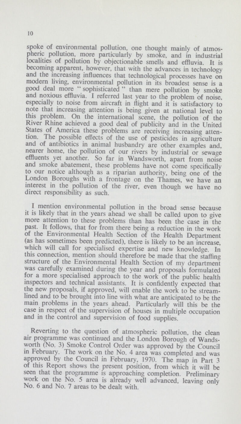 10 spoke of environmental pollution, one thought mainly of atmos pheric pollution, more particularly by smoke, and in industrial localities of pollution by objectionable smells and effluvia. It is becoming apparent, however, that with the advances in technology and the increasing influences that technological processes have on modern living, environmental pollution in its broadest sense is a good deal more sophisticated than mere pollution by smoke and noxious effluvia. I referred last year to the problem of noise, especially to noise from aircraft in flight and it is satisfactory to note that increasing attention is being given at national level to this problem. On the international scene, the pollution of the River Rhine achieved a good deal of publicity and in the United States of America these problems are receiving increasing atten tion. The possible effects of the use of pesticides in agriculture and of antibiotics in animal husbandry are other examples and, nearer home, the pollution of our rivers by industrial or sewage effluents yet another. So far in Wandsworth, apart from noise and smoke abatement, these problems have not come specifically to our notice although as a riparian authority, being one of the London Boroughs with a frontage on the Thames, we have an interest in the pollution of the river, even though we have no direct responsibility as such. I mention environmental pollution in the broad sense because it is likely that in the years ahead we shall be called upon to give more attention to these problems than has been the case in the past. It follows, that for from there being a reduction in the work of the Environmental Health Section of the Health Department (as has sometimes been predicted), there is likely to be an increase, which will call for specialised expertise and new knowledge. In this connection, mention should therefore be made that the staffing structure of the Environmental Health Section of my department was carefully examined during the year and proposals formulated for a more specialised approach to the work of the public health inspectors and technical assistants. It is confidently expected that the new proposals, if approved, will enable the work to be stream lined and to be brought into line with what are anticipated to be the main problems in the years ahead. Particularly will this be the case in respect of the supervision of houses in multiple occupation and in the control and supervision of food supplies. Reverting to the question of atmospheric pollution, the clean air programme was continued and the London Borough of Wands worth (No. 3) Smoke Control Order was approved by the Council in February. The work on the No. 4 area was completed and was approved by the Council in February, 1970. The map in Part 3 of this Report shows the present position, from which it will be seen that the programme is approaching completion. Preliminary work on the No. 5 area is already well advanced, leaving only No. 6 and No. 7 areas to be dealt with.