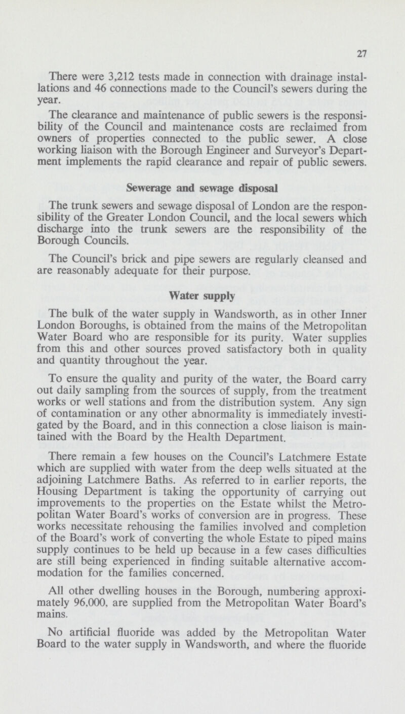 27 There were 3,212 tests made in connection with drainage instal lations and 46 connections made to the Council's sewers during the year. The clearance and maintenance of public sewers is the responsi bility of the Council and maintenance costs are reclaimed from owners of properties connected to the public sewer. A close working liaison with the Borough Engineer and Surveyor's Depart ment implements the rapid clearance and repair of public sewers. Sewerage and sewage disposal The trunk sewers and sewage disposal of London are the respon sibility of the Greater London Council, and the local sewers which discharge into the trunk sewers are the responsibility of the Borough Councils. The Council's brick and pipe sewers are regularly cleansed and are reasonably adequate for their purpose. Water supply The bulk of the water supply in Wandsworth, as in other Inner London Boroughs, is obtained from the mains of the Metropolitan Water Board who are responsible for its purity. Water supplies from this and other sources proved satisfactory both in quality and quantity throughout the year. To ensure the quality and purity of the water, the Board carry out daily sampling from the sources of supply, from the treatment works or well stations and from the distribution system. Any sign of contamination or any other abnormality is immediately investi gated by the Board, and in this connection a close liaison is main tained with the Board by the Health Department. There remain a few houses on the Council's Latchmere Estate which are supplied with water from the deep wells situated at the adjoining Latchmere Baths. As referred to in earlier reports, the Housing Department is taking the opportunity of carrying out improvements to the properties on the Estate whilst the Metro politan Water Board's works of conversion are in progress. These works necessitate rehousing the families involved and completion of the Board's work of converting the whole Estate to piped mains supply continues to be held up because in a few cases difficulties are still being experienced in finding suitable alternative accom modation for the families concerned. All other dwelling houses in the Borough, numbering approxi mately 96,000. are supplied from the Metropolitan Water Board's mains. No artificial fluoride was added by the Metropolitan Water Board to the water supply in Wandsworth, and where the fluoride
