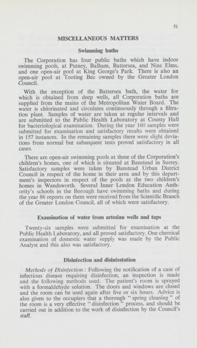 51 MISCELLANEOUS MATTERS Swimming baths The Corporation has four public baths which have indoor swimming pools, at Putney, Balham, Battersea, and Nine Elms, and one open-air pool at King George's Park. There is also an open-air pool at Tooting Bee owned by the Greater London Council. With the exception of the Battersea bath, the water for which is obtained from deep wells, all Corporation baths are supplied from the mains of the Metropolitan Water Board. The water is chlorinated and circulates continuously through a filtra tion plant. Samples of water are taken at regular intervals and are submitted to the Public Health Laboratory at County Hall for bacteriological examination. During the year 160 samples were submitted for examination and satisfactory results were obtained in 157 instances. In the remaining samples there were slight devia tions from normal but subsequent tests proved satisfactory in all cases. There are open-air swimming pools at three of the Corporation's children's homes, one of which is situated at Banstead in Surrey. Satisfactory samples were taken by Banstead Urban District Council in respect of the home in their area and by this depart ment's inspectors in respect of the pools at the two children's homes in Wandsworth. Several Inner London Education Auth ority's schools in the Borough have swimming baths and during the year 86 reports on them were received from the Scientific Branch of the Greater London Council, all of which were satisfactory. Examination of water from artesian wells and taps Twenty-six samples were submitted for examination at the Public Health Laboratory, and all proved satisfactory. One chemical examination of domestic water supply was made by the Public Analyst and this also was satisfactory. Disinfection and disinfestation Methods of Disinfection : Following the notification of a case of infectious disease requiring disinfection, an inspection is made and the following methods used. The patient's room is sprayed with a formaldehyde solution. The doors and windows are closed and the room can be used again after five or six hours. Advice is also given to the occupiers that a thorough  spring cleaning  of the room is a very effective  disinfection  process, and should be carried out in addition to the work of disinfection by the Council's staff.