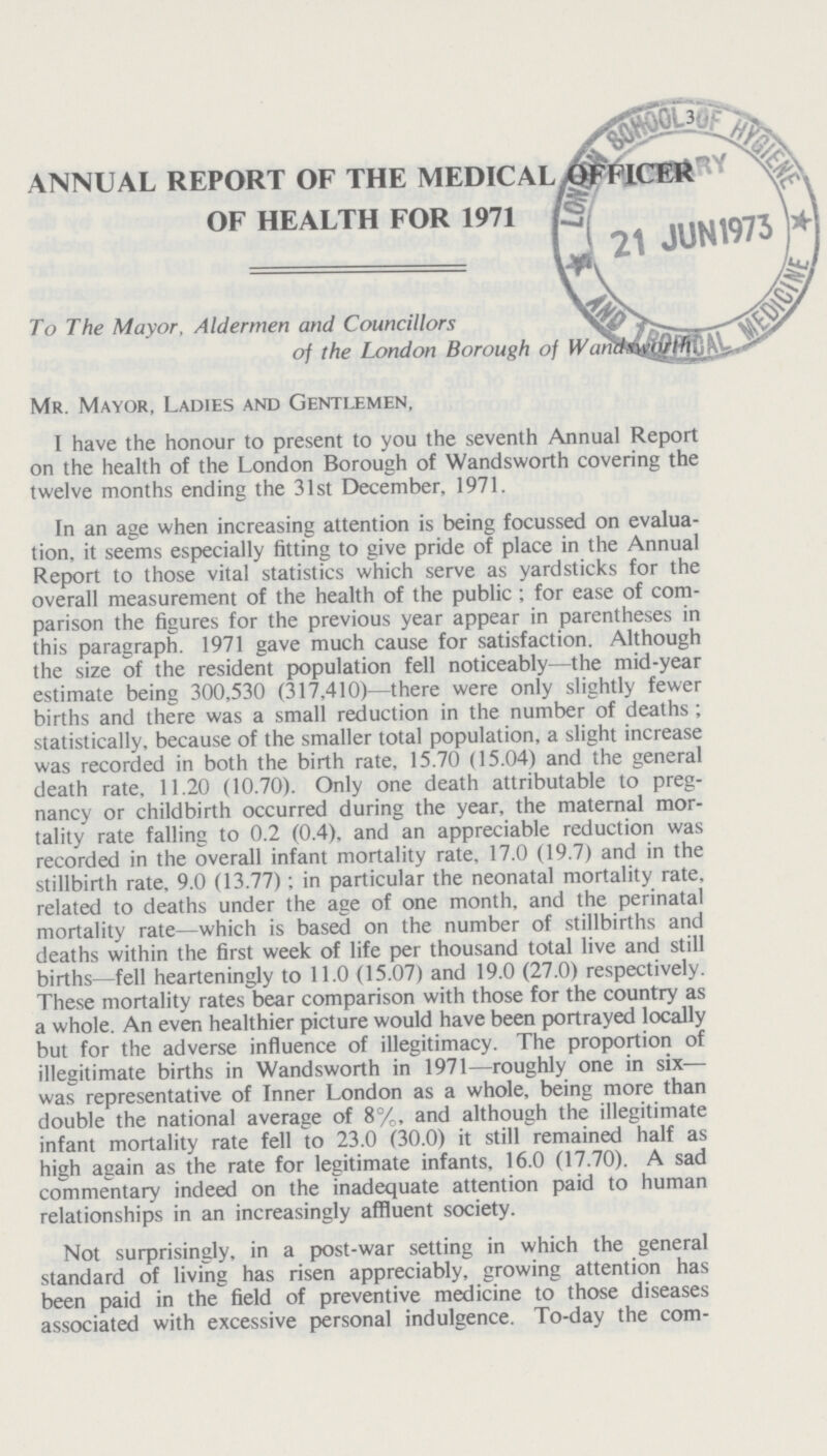 ANNUAL REPORT OF THE MEDICAL OFFICER OF HEALTH FOR 1971 To The Mayor, Aldermen and Councillors of the London Borough of Wandswarth Mr. Mayor, Ladies and Gentlemen, I have the honour to present to you the seventh Annual Report on the health of the London Borough of Wandsworth covering the twelve months ending the 31st December, 1971. In an age when increasing attention is being focussed on evalua tion, it seems especially fitting to give pride of place in the Annual Report to those vital statistics which serve as yardsticks for the overall measurement of the health of the public ; for ease of com parison the figures for the previous year appear in parentheses in this paragraph. 1971 gave much cause for satisfaction. Although the size of the resident population fell noticeably—the mid-year estimate being 300,530 (317,410)—there were only slightly fewer births and there was a small reduction in the number of deaths; statistically, because of the smaller total population, a slight increase was recorded in both the birth rate, 15.70 (15.04) and the general death rate, 11.20 (10.70). Only one death attributable to preg nancy or childbirth occurred during the year, the maternal mor tality rate falling to 0.2 (0.4), and an appreciable reduction was recorded in the overall infant mortality rate, 17.0 (19.7) and in the stillbirth rate, 9.0 (13.77); in particular the neonatal mortality rate, related to deaths under the age of one month, and the perinatal mortality rate—which is based on the number of stillbirths and deaths within the first week of life per thousand total live and still births- fell hearteningly to 11.0 (15.07) and 19.0 (27.0) respectively. These mortality rates bear comparison with those for the country as a whole. An even healthier picture would have been portrayed locally but for the adverse influence of illegitimacy. The proportion of illegitimate births in Wandsworth in 1971—roughly one in six was representative of Inner London as a whole, being more than double the national average of 8%, and although the illegitimate infant mortality rate fell to 23.0 (30.0) it still remained half as high again as the rate for legitimate infants, 16.0 (17.70). A sad commentary indeed on the inadequate attention paid to human relationships in an increasingly affluent society. Not surprisingly, in a post-war setting in which the general standard of living has risen appreciably, growing attention has been paid in the field of preventive medicine to those diseases associated with excessive personal indulgence. To-day the com¬