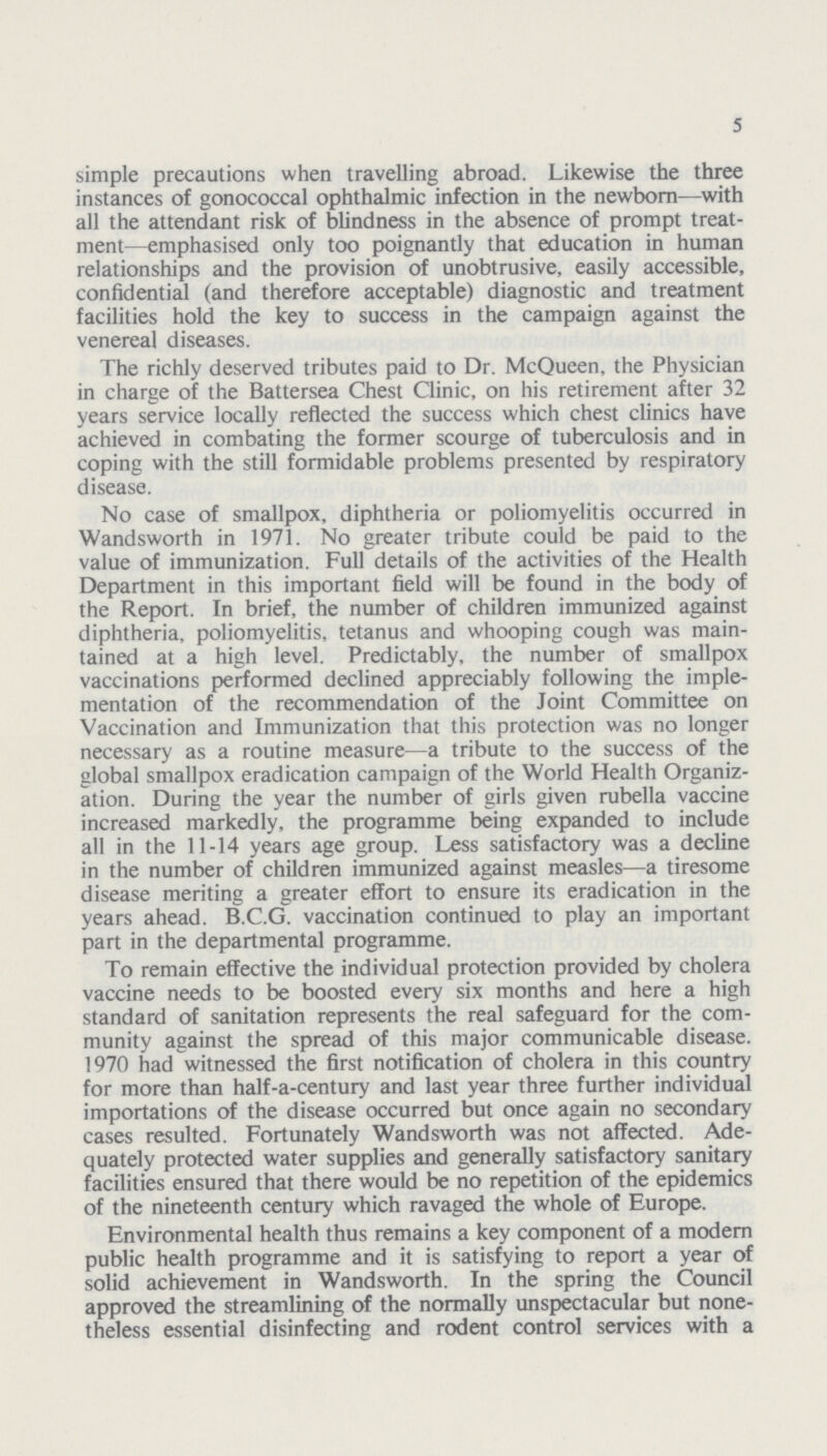 5 simple precautions when travelling abroad. Likewise the three instances of gonococcal ophthalmic infection in the newborn—with all the attendant risk of blindness in the absence of prompt treat ment—emphasised only too poignantly that education in human relationships and the provision of unobtrusive, easily accessible, confidential (and therefore acceptable) diagnostic and treatment facilities hold the key to success in the campaign against the venereal diseases. The richly deserved tributes paid to Dr. McQueen, the Physician in charge of the Battersea Chest Clinic, on his retirement after 32 years service locally reflected the success which chest clinics have achieved in combating the former scourge of tuberculosis and in coping with the still formidable problems presented by respiratory disease. No case of smallpox, diphtheria or poliomyelitis occurred in Wandsworth in 1971. No greater tribute could be paid to the value of immunization. Full details of the activities of the Health Department in this important field will be found in the body of the Report. In brief, the number of children immunized against diphtheria, poliomyelitis, tetanus and whooping cough was main tained at a high level. Predictably, the number of smallpox vaccinations performed declined appreciably following the imple mentation of the recommendation of the Joint Committee on Vaccination and Immunization that this protection was no longer necessary as a routine measure—a tribute to the success of the global smallpox eradication campaign of the World Health Organiz ation. During the year the number of girls given rubella vaccine increased markedly, the programme being expanded to include all in the 11-14 years age group. Less satisfactory was a decline in the number of children immunized against measles—a tiresome disease meriting a greater effort to ensure its eradication in the years ahead. B.C.G. vaccination continued to play an important part in the departmental programme. To remain effective the individual protection provided by cholera vaccine needs to be boosted every six months and here a high standard of sanitation represents the real safeguard for the com munity against the spread of this major communicable disease. 1970 had witnessed the first notification of cholera in this country for more than half-a-century and last year three further individual importations of the disease occurred but once again no secondary cases resulted. Fortunately Wandsworth was not affected. Ade quately protected water supplies and generally satisfactory sanitary facilities ensured that there would be no repetition of the epidemics of the nineteenth century which ravaged the whole of Europe. Environmental health thus remains a key component of a modern public health programme and it is satisfying to report a year of solid achievement in Wandsworth. In the spring the Council approved the streamlining of the normally unspectacular but none theless essential disinfecting and rodent control services with a